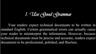 1. Use Good Grammar
Your readers expect technical documents to be written in
standard English. Certain grammatical errors can actually cause
your reader to misinterpret the information. However, because
technical documents must be precise and accurate, readers expect
documents to be professional, polished, and flawless.
 