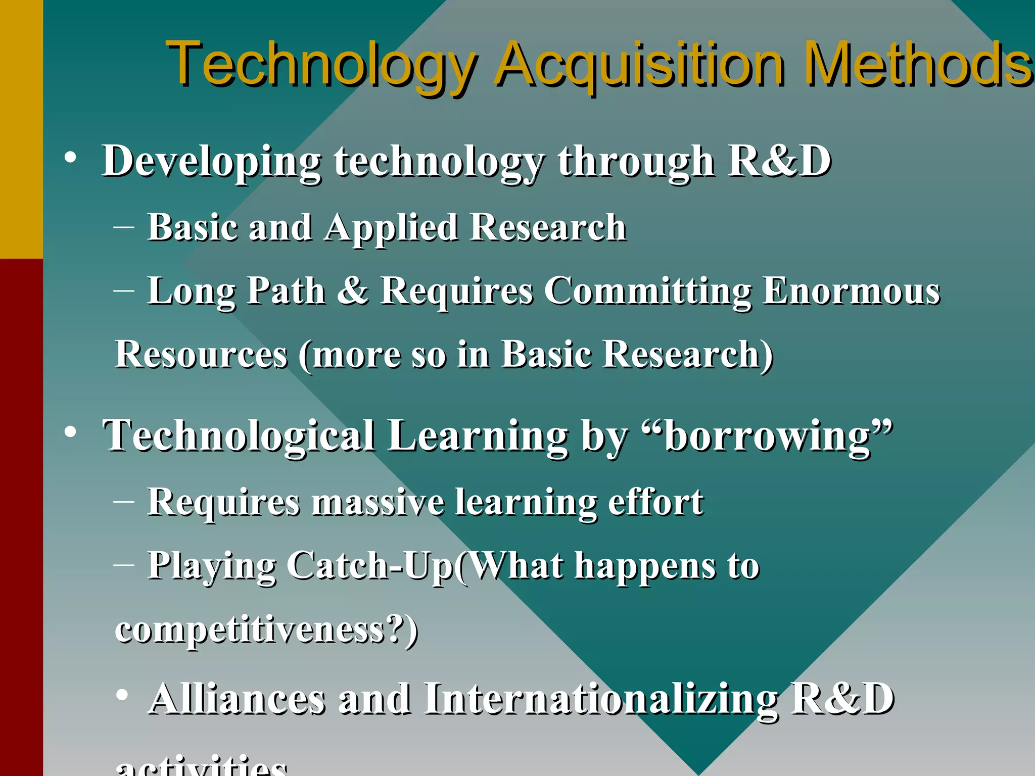 Technology Acquisition MethodsTechnology Acquisition Methods
• Developing technology through R&DDeveloping technology through R&D
– Basic and Applied ResearchBasic and Applied Research
– Long Path & Requires Committing EnormousLong Path & Requires Committing Enormous
Resources (more so in Basic Research)Resources (more so in Basic Research)
• Technological Learning by “borrowing”Technological Learning by “borrowing”
– Requires massive learning effortRequires massive learning effort
– Playing Catch-Up(What happens toPlaying Catch-Up(What happens to
competitiveness?)competitiveness?)
• Alliances and Internationalizing R&DAlliances and Internationalizing R&D
 