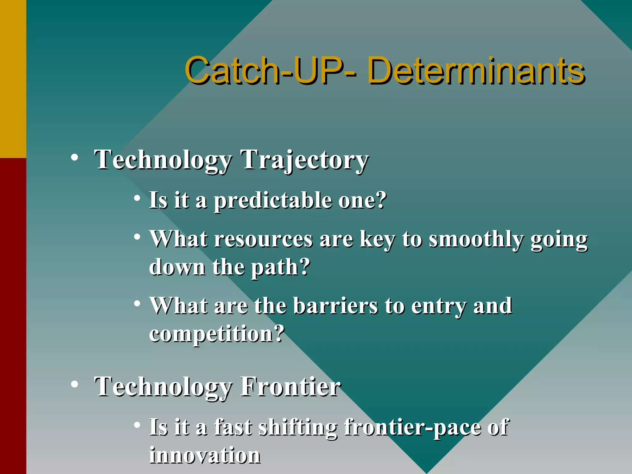 Catch-UP- DeterminantsCatch-UP- Determinants
• Technology TrajectoryTechnology Trajectory
• Is it a predictable one?Is it a predictable one?
• What resources are key to smoothly goingWhat resources are key to smoothly going
down the path?down the path?
• What are the barriers to entry andWhat are the barriers to entry and
competition?competition?
• Technology FrontierTechnology Frontier
• Is it a fast shifting frontier-pace ofIs it a fast shifting frontier-pace of
innovationinnovation
 