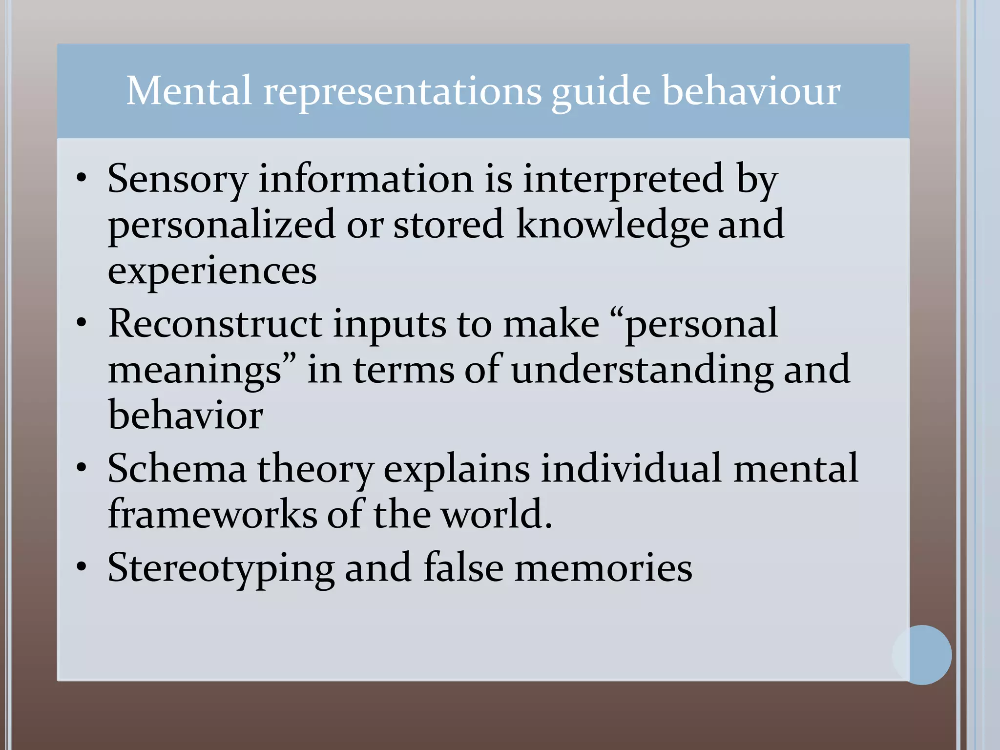 Mental representations guide behaviour
• Sensory information is interpreted by
personalized or stored knowledge and
experiences
• Reconstruct inputs to make “personal
meanings” in terms of understanding and
behavior
• Schema theory explains individual mental
frameworks of the world.
• Stereotyping and false memories

 
