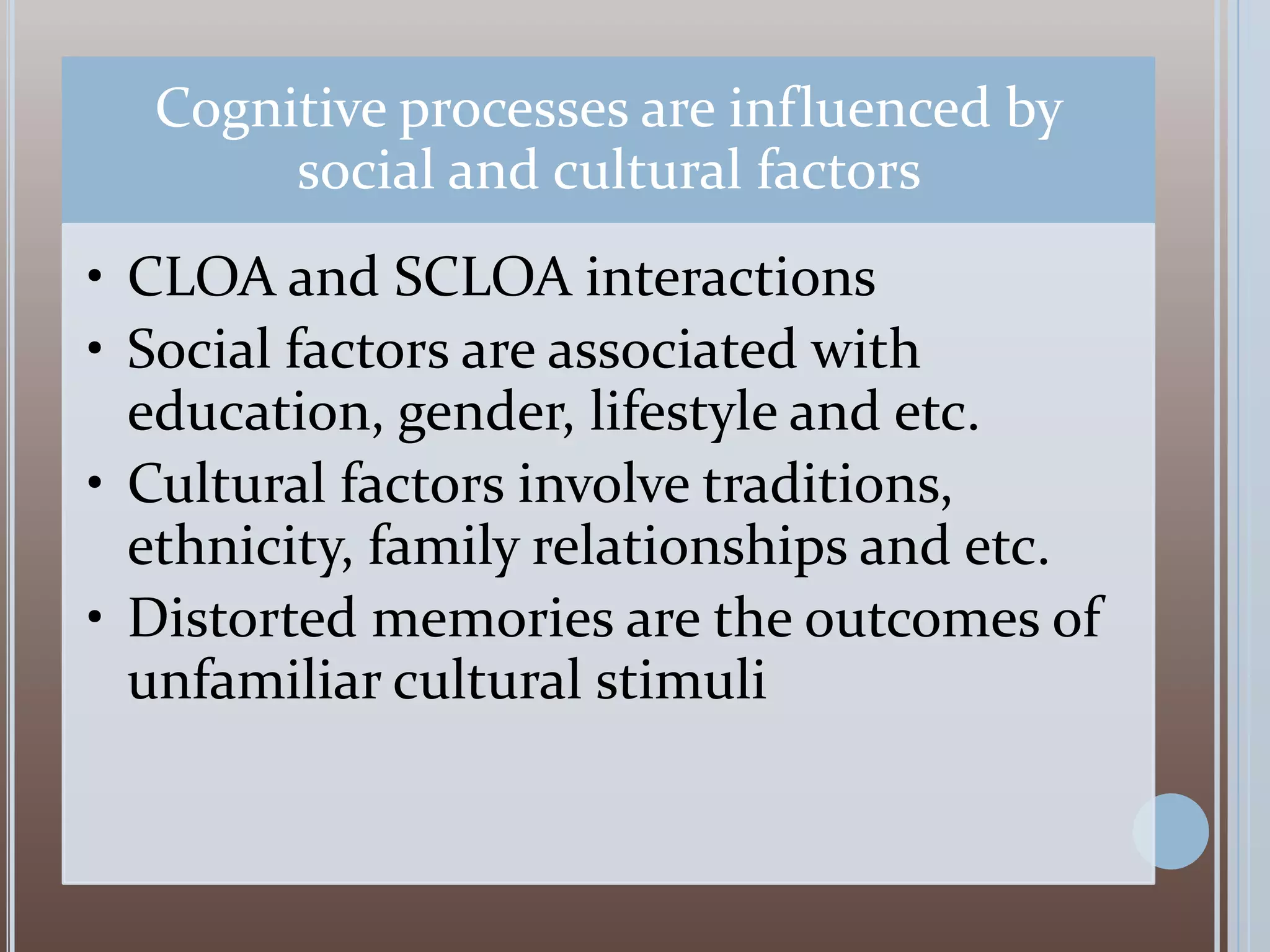 Cognitive processes are influenced by
social and cultural factors
• CLOA and SCLOA interactions
• Social factors are associated with
education, gender, lifestyle and etc.
• Cultural factors involve traditions,
ethnicity, family relationships and etc.
• Distorted memories are the outcomes of
unfamiliar cultural stimuli

 