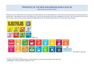 PRINCIPLES OF THE NEW MILLENNIUM GOALS 2015-30
Paulo Zornitta & Fernando Zornitta1
Between 25 and 27 September the 193 nations that today make up the UN will be gathered in New York for their 70th General Assembly and also to
approve the "new objectives of post-2015 Millennium" (and for the period 2015-30) as was established in the RIO + 202
and revised in 2015 for the
next 15 years, and since the previous objectives 8 (2000-2015) were not sufficient and neither the set have been fully achieved.
2000-2015
2015-2030 p / approval
1
Co-authors of the paper ALL FOR THE PLANET, ALL FOR THE PEACE, sent to Secretary General Ban Ki-moon and the UN
2
A/RES/66/288 – The Future We Want, September 11, 2012
 