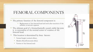 FEMORAL COMPONENTS
• The primary function of the femoral component is:
• Replacement of the femoral head and neck after resection of the
arthritic or necrotic segment
• The ultimate goal of a biomechanically sound, stable hip joint
is to restoration of the normal center of rotation of the
femoral head.
• This location is determined by three factors:
• Vertical height (vertical offset),
• Medial offset(Horizontal offset)
• Version of the femoral neck
 