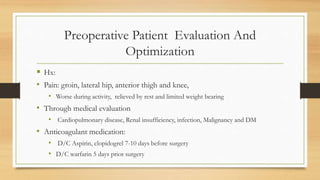 Preoperative Patient Evaluation And
Optimization
 Hx:
• Pain: groin, lateral hip, anterior thigh and knee,
• Worse during activity, relieved by rest and limited weight bearing
• Through medical evaluation
• Cardiopulmonary disease, Renal insufficiency, infection, Malignancy and DM
• Anticoagulant medication:
• D/C Aspirin, clopidogrel 7-10 days before surgery
• D/C warfarin 5 days prior surgery
 