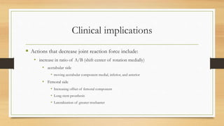 Clinical implications
 Actions that decrease joint reaction force include:
• increase in ratio of A/B (shift center of rotation medially)
• acetabular side
• moving acetabular component medial, inferior, and anterior
• Femoral side
• Increasing offset of femoral component
• Long stem prosthesis
• Lateralization of greater trochanter
 