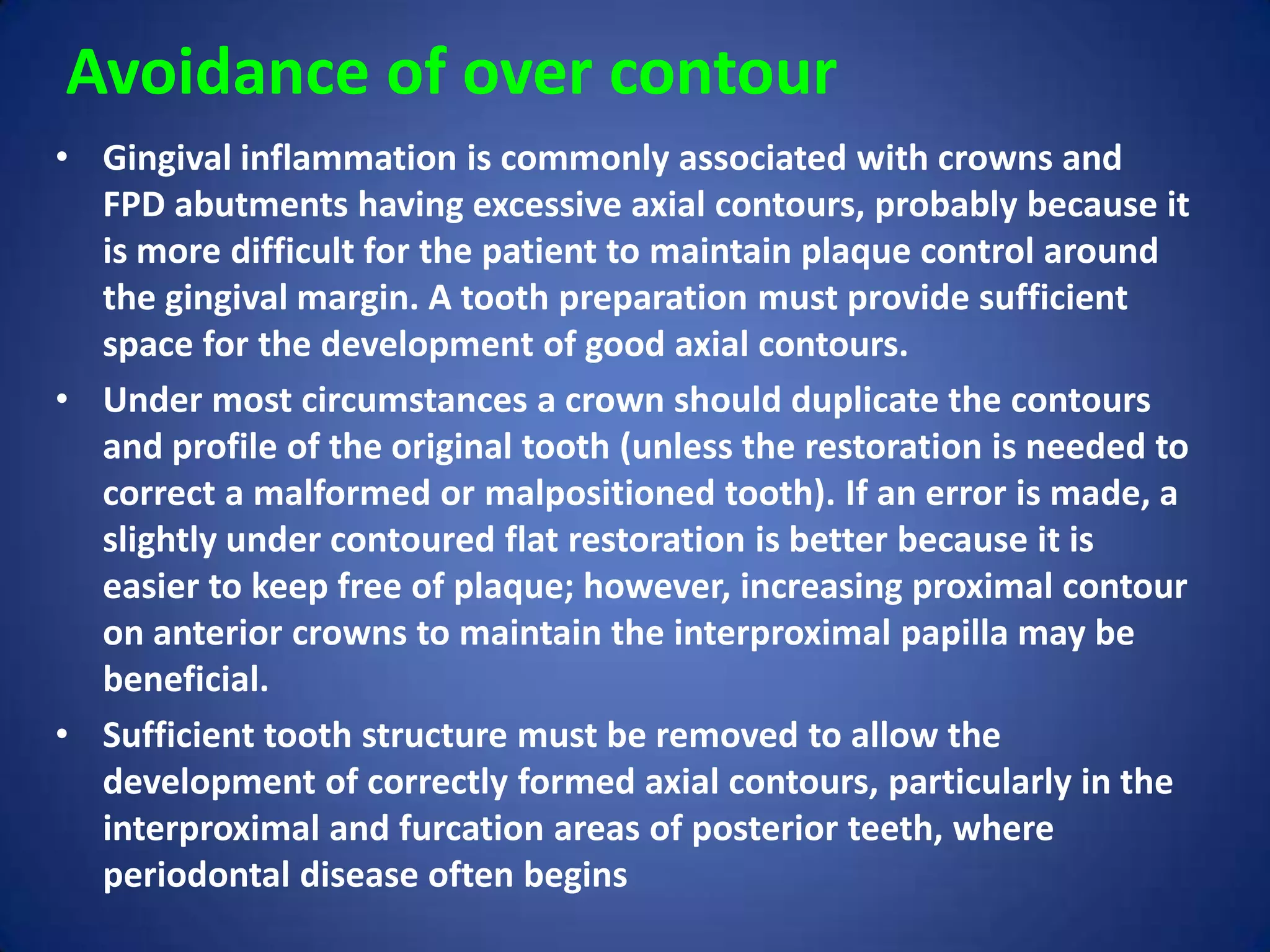 Avoidance of over contour
• Gingival inflammation is commonly associated with crowns and
FPD abutments having excessive axial contours, probably because it
is more difficult for the patient to maintain plaque control around
the gingival margin. A tooth preparation must provide sufficient
space for the development of good axial contours.
• Under most circumstances a crown should duplicate the contours
and profile of the original tooth (unless the restoration is needed to
correct a malformed or malpositioned tooth). If an error is made, a
slightly under contoured flat restoration is better because it is
easier to keep free of plaque; however, increasing proximal contour
on anterior crowns to maintain the interproximal papilla may be
beneficial.
• Sufficient tooth structure must be removed to allow the
development of correctly formed axial contours, particularly in the
interproximal and furcation areas of posterior teeth, where
periodontal disease often begins

 