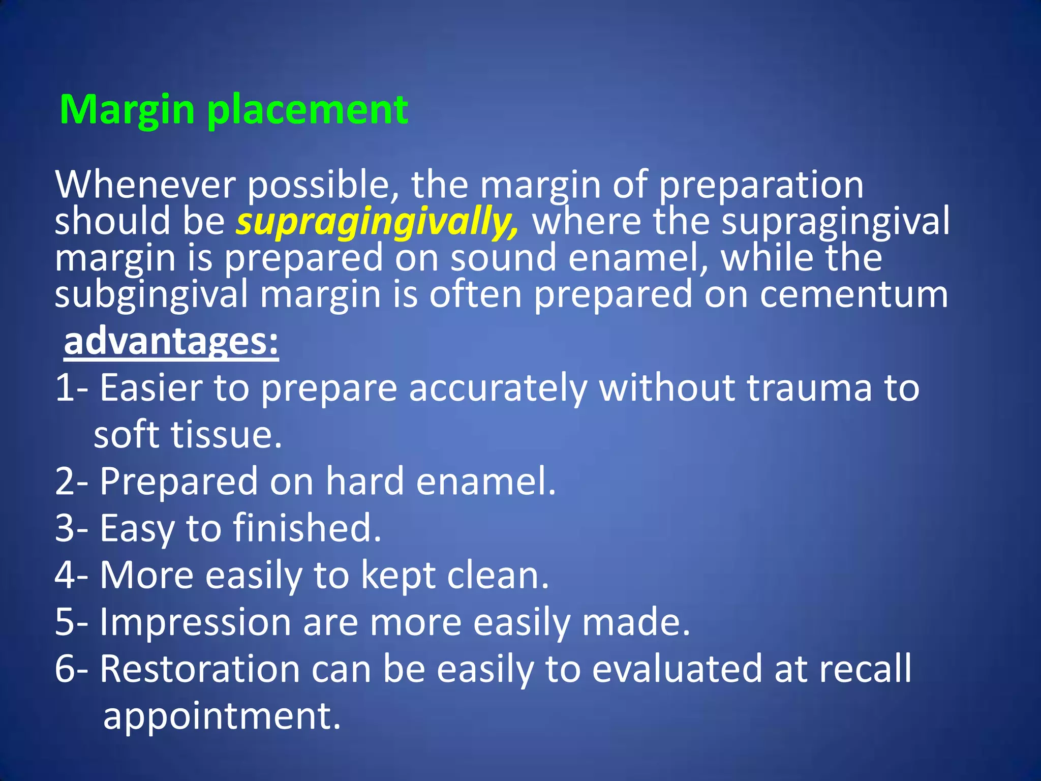 Margin placement
Whenever possible, the margin of preparation
should be supragingivally, where the supragingival
margin is prepared on sound enamel, while the
subgingival margin is often prepared on cementum
advantages:
1- Easier to prepare accurately without trauma to
soft tissue.
2- Prepared on hard enamel.
3- Easy to finished.
4- More easily to kept clean.
5- Impression are more easily made.
6- Restoration can be easily to evaluated at recall
appointment.

 