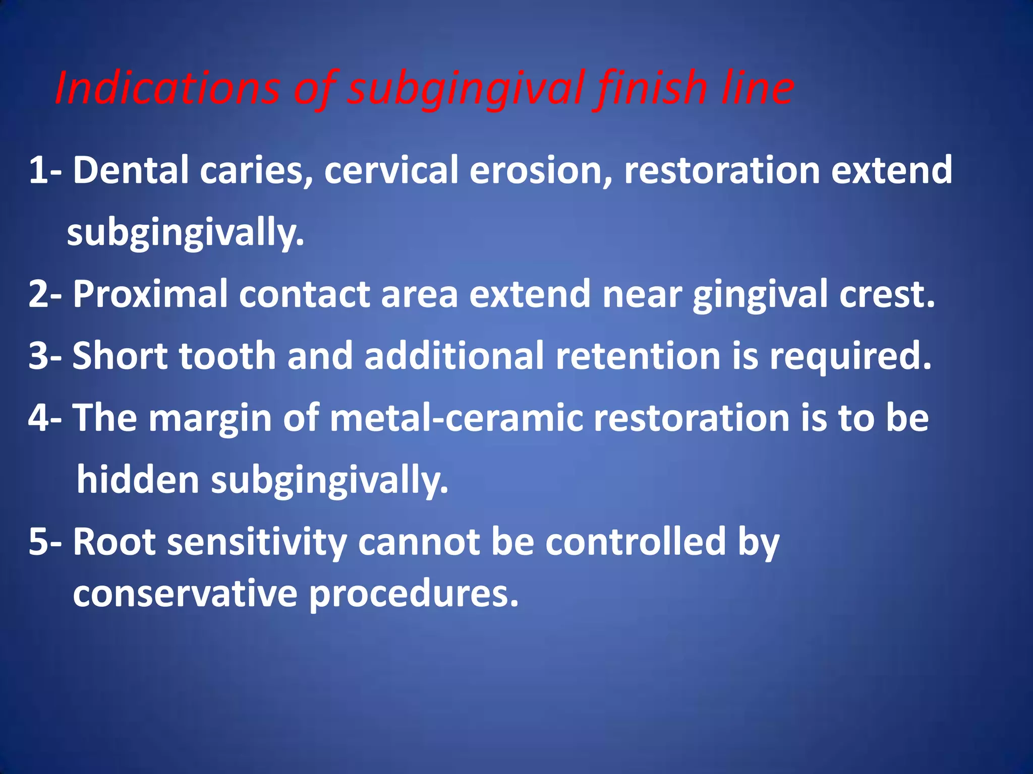 Indications of subgingival finish line
1- Dental caries, cervical erosion, restoration extend
subgingivally.
2- Proximal contact area extend near gingival crest.
3- Short tooth and additional retention is required.
4- The margin of metal-ceramic restoration is to be
hidden subgingivally.
5- Root sensitivity cannot be controlled by
conservative procedures.

 