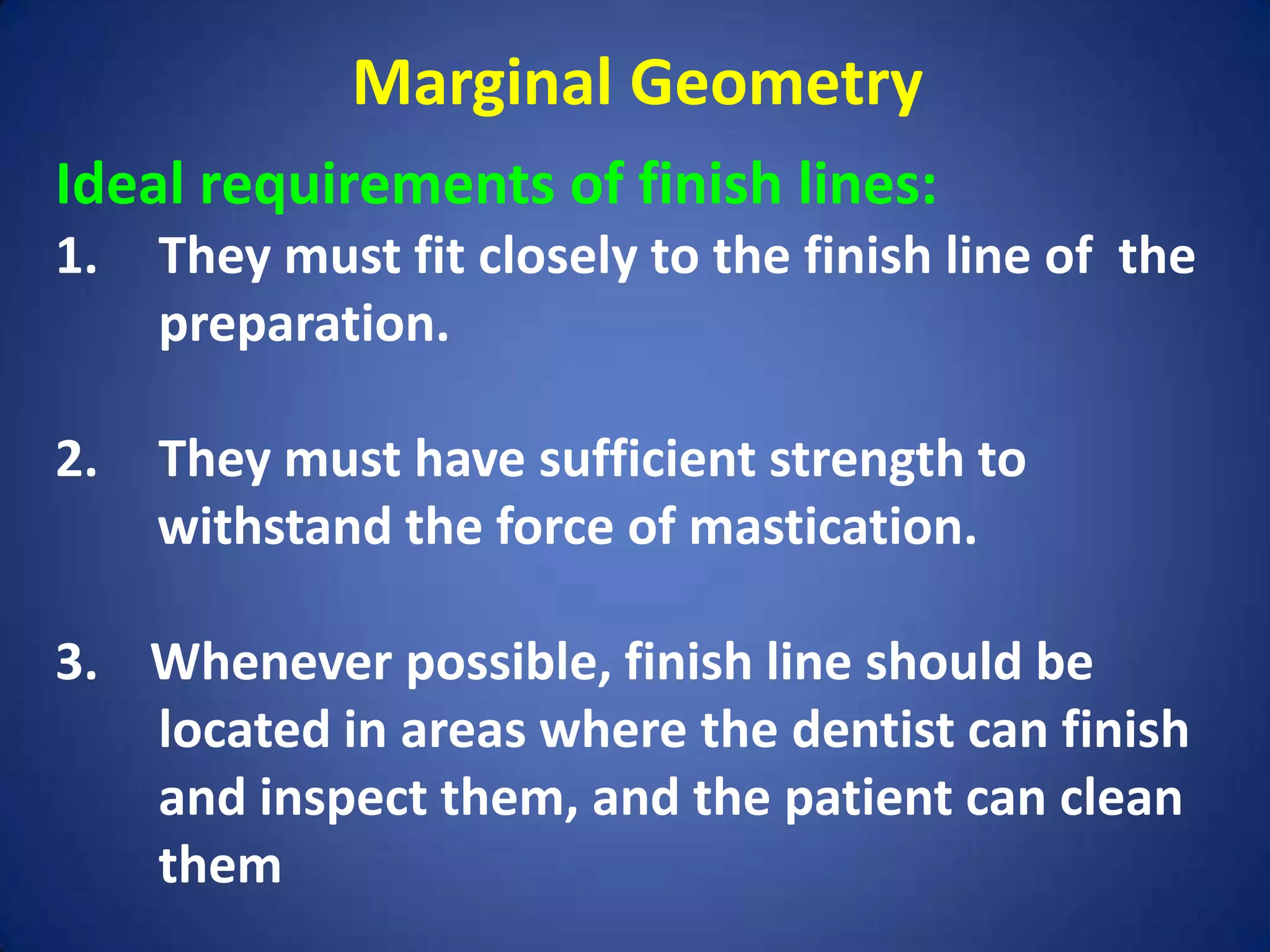 Marginal Geometry
Ideal requirements of finish lines:
1.

They must fit closely to the finish line of the
preparation.

2.

They must have sufficient strength to
withstand the force of mastication.

3. Whenever possible, finish line should be
located in areas where the dentist can finish
and inspect them, and the patient can clean
them

 