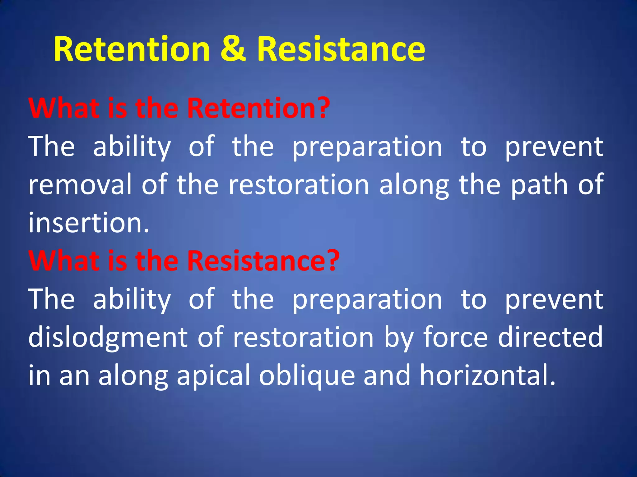 Retention & Resistance
What is the Retention?
The ability of the preparation to prevent
removal of the restoration along the path of
insertion.
What is the Resistance?
The ability of the preparation to prevent
dislodgment of restoration by force directed
in an along apical oblique and horizontal.

 