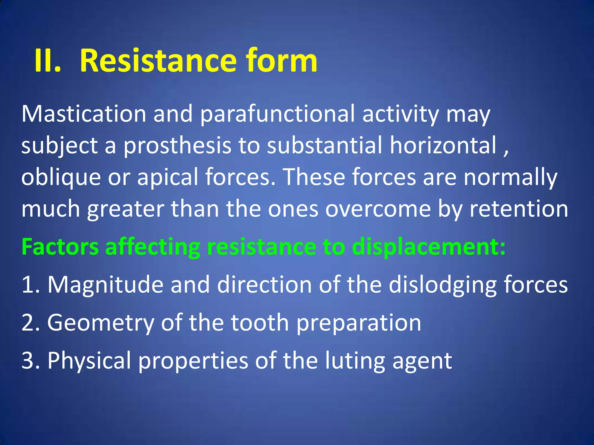 II. Resistance form
Mastication and parafunctional activity may
subject a prosthesis to substantial horizontal ,
oblique or apical forces. These forces are normally
much greater than the ones overcome by retention
Factors affecting resistance to displacement:
1. Magnitude and direction of the dislodging forces
2. Geometry of the tooth preparation
3. Physical properties of the luting agent

 