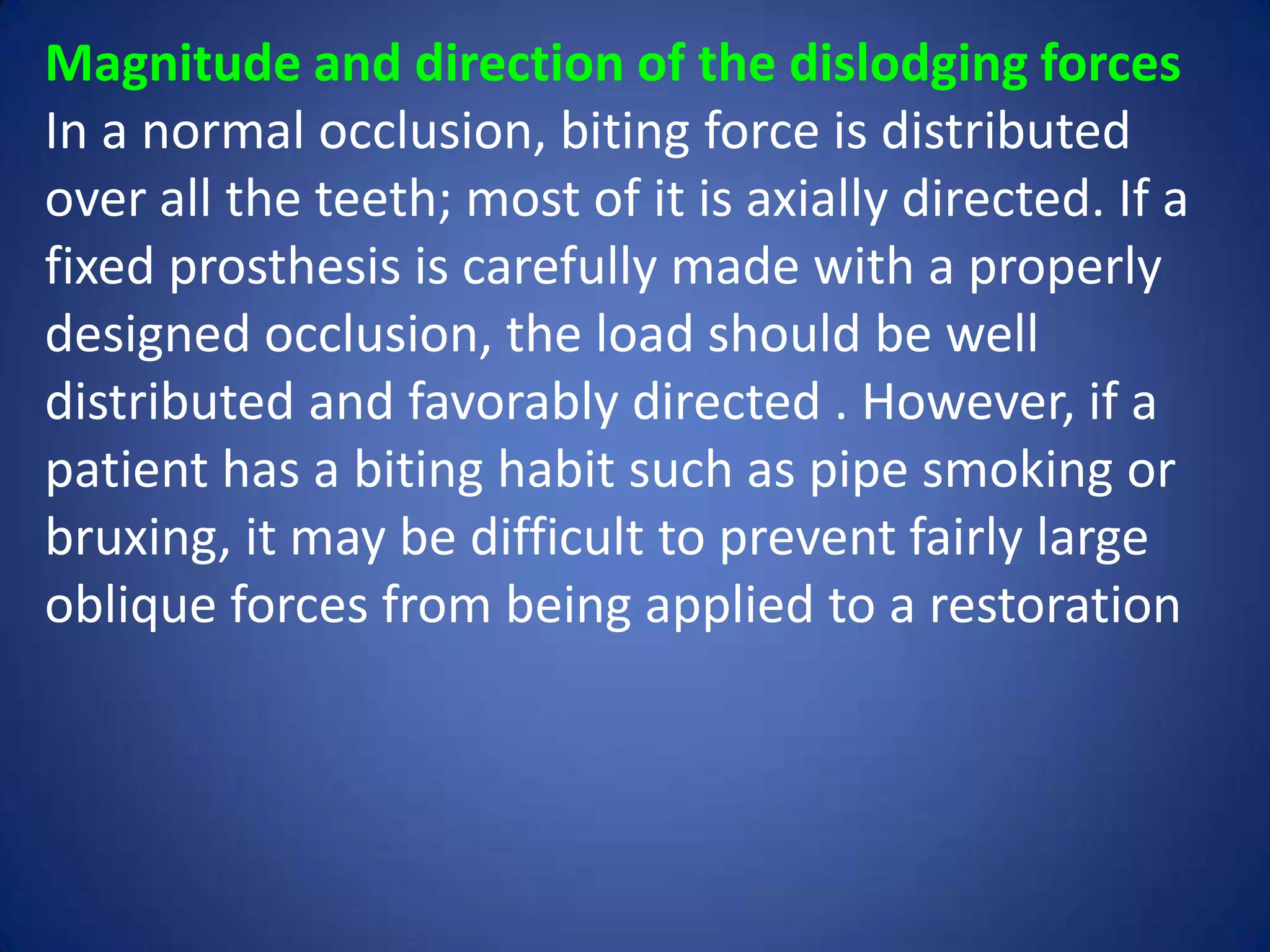 Magnitude and direction of the dislodging forces
In a normal occlusion, biting force is distributed
over all the teeth; most of it is axially directed. If a
fixed prosthesis is carefully made with a properly
designed occlusion, the load should be well
distributed and favorably directed . However, if a
patient has a biting habit such as pipe smoking or
bruxing, it may be difficult to prevent fairly large
oblique forces from being applied to a restoration

 