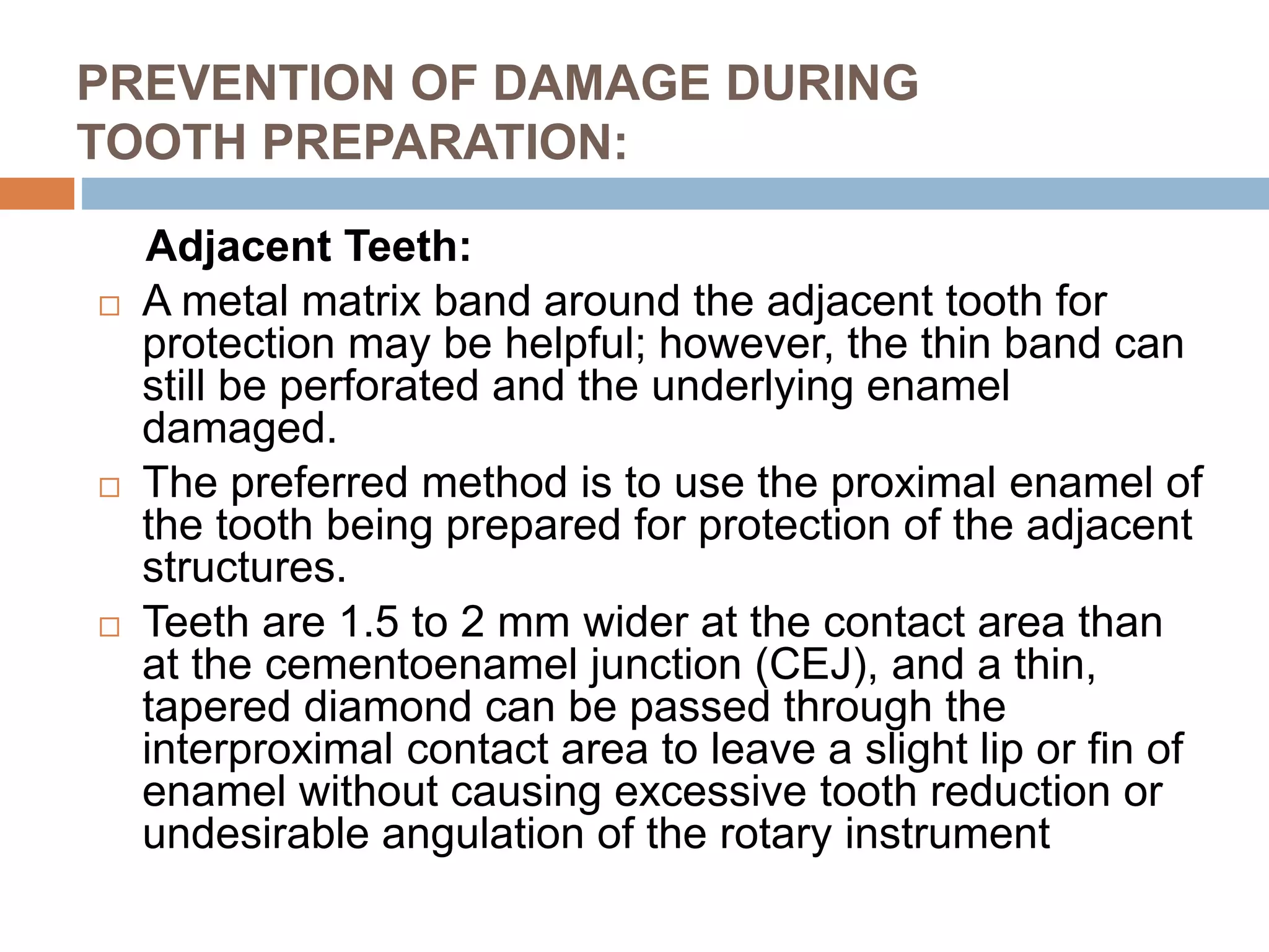 PREVENTION OF DAMAGE DURING
TOOTH PREPARATION:
Adjacent Teeth:
 A metal matrix band around the adjacent tooth for
protection may be helpful; however, the thin band can
still be perforated and the underlying enamel
damaged.
 The preferred method is to use the proximal enamel of
the tooth being prepared for protection of the adjacent
structures.
 Teeth are 1.5 to 2 mm wider at the contact area than
at the cementoenamel junction (CEJ), and a thin,
tapered diamond can be passed through the
interproximal contact area to leave a slight lip or fin of
enamel without causing excessive tooth reduction or
undesirable angulation of the rotary instrument
 