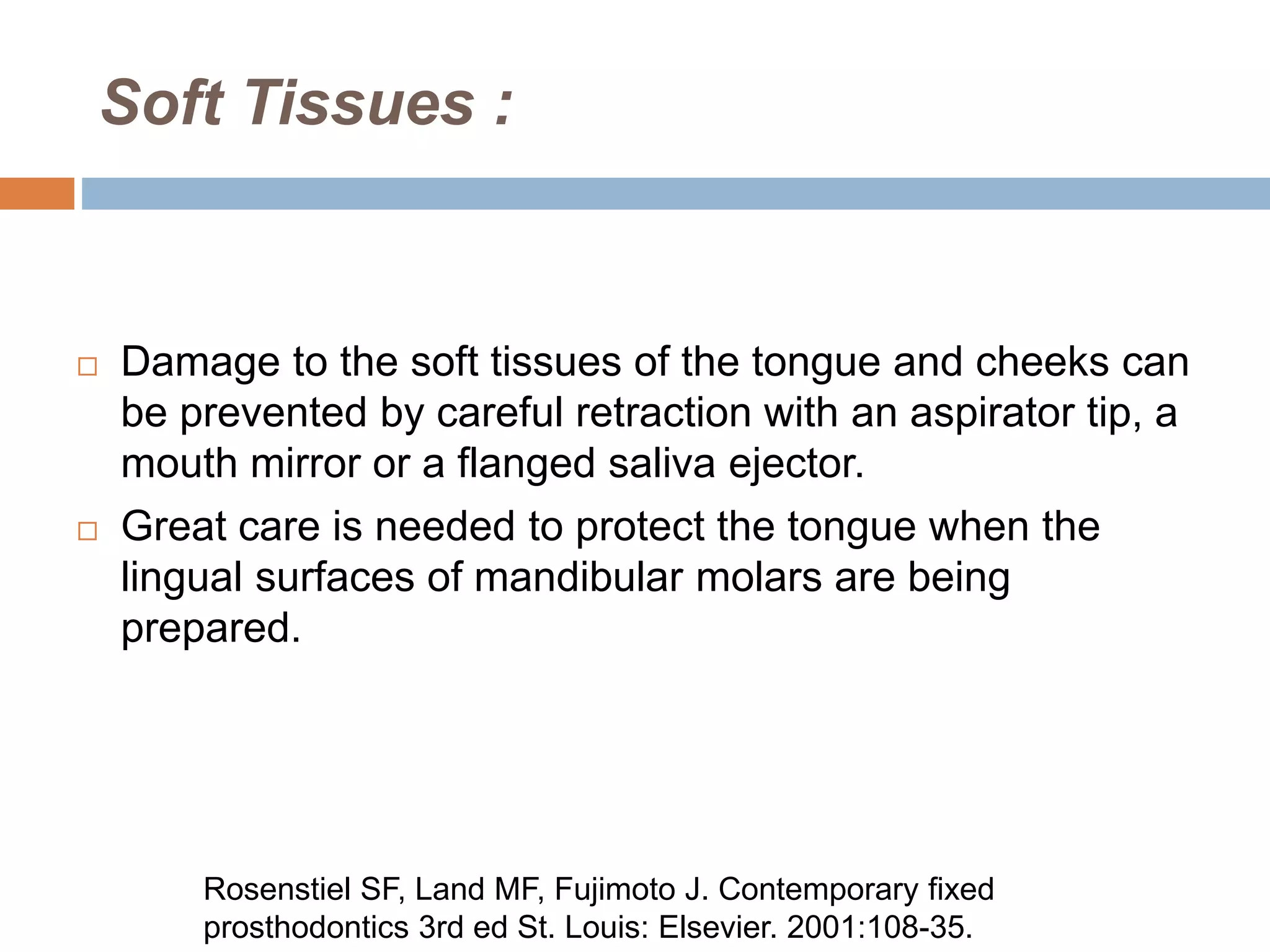 Soft Tissues :
 Damage to the soft tissues of the tongue and cheeks can
be prevented by careful retraction with an aspirator tip, a
mouth mirror or a flanged saliva ejector.
 Great care is needed to protect the tongue when the
lingual surfaces of mandibular molars are being
prepared.
Rosenstiel SF, Land MF, Fujimoto J. Contemporary fixed
prosthodontics 3rd ed St. Louis: Elsevier. 2001:108-35.
 