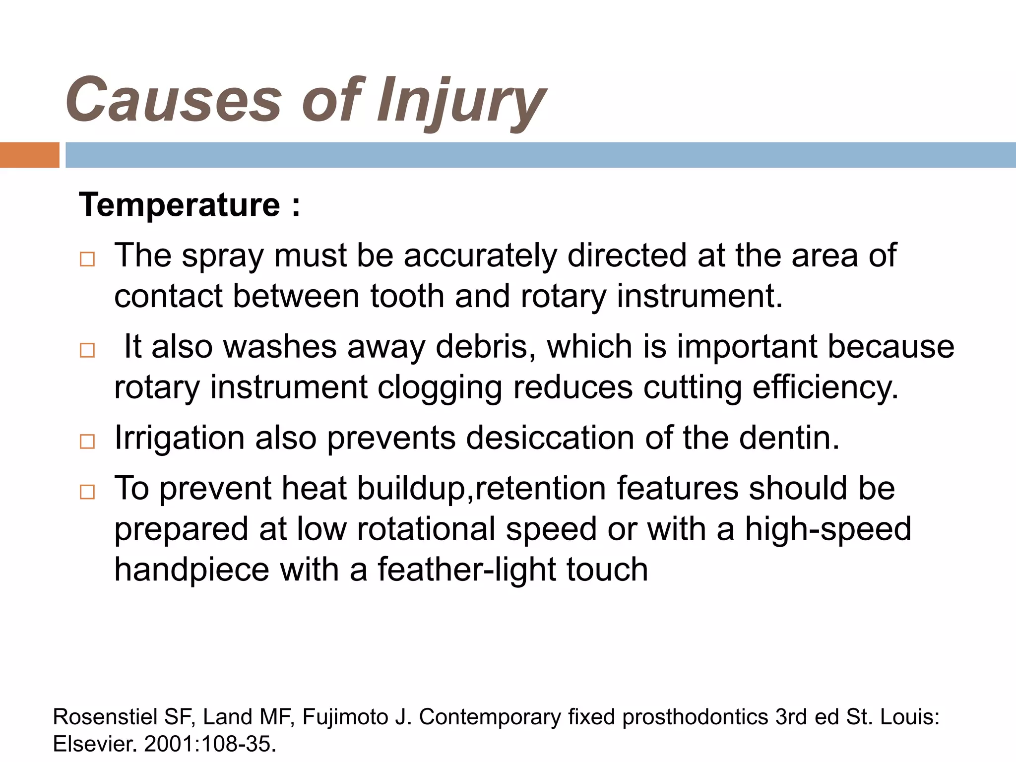 Causes of Injury
Temperature :
 The spray must be accurately directed at the area of
contact between tooth and rotary instrument.
 It also washes away debris, which is important because
rotary instrument clogging reduces cutting efficiency.
 Irrigation also prevents desiccation of the dentin.
 To prevent heat buildup,retention features should be
prepared at low rotational speed or with a high-speed
handpiece with a feather-light touch
Rosenstiel SF, Land MF, Fujimoto J. Contemporary fixed prosthodontics 3rd ed St. Louis:
Elsevier. 2001:108-35.
 