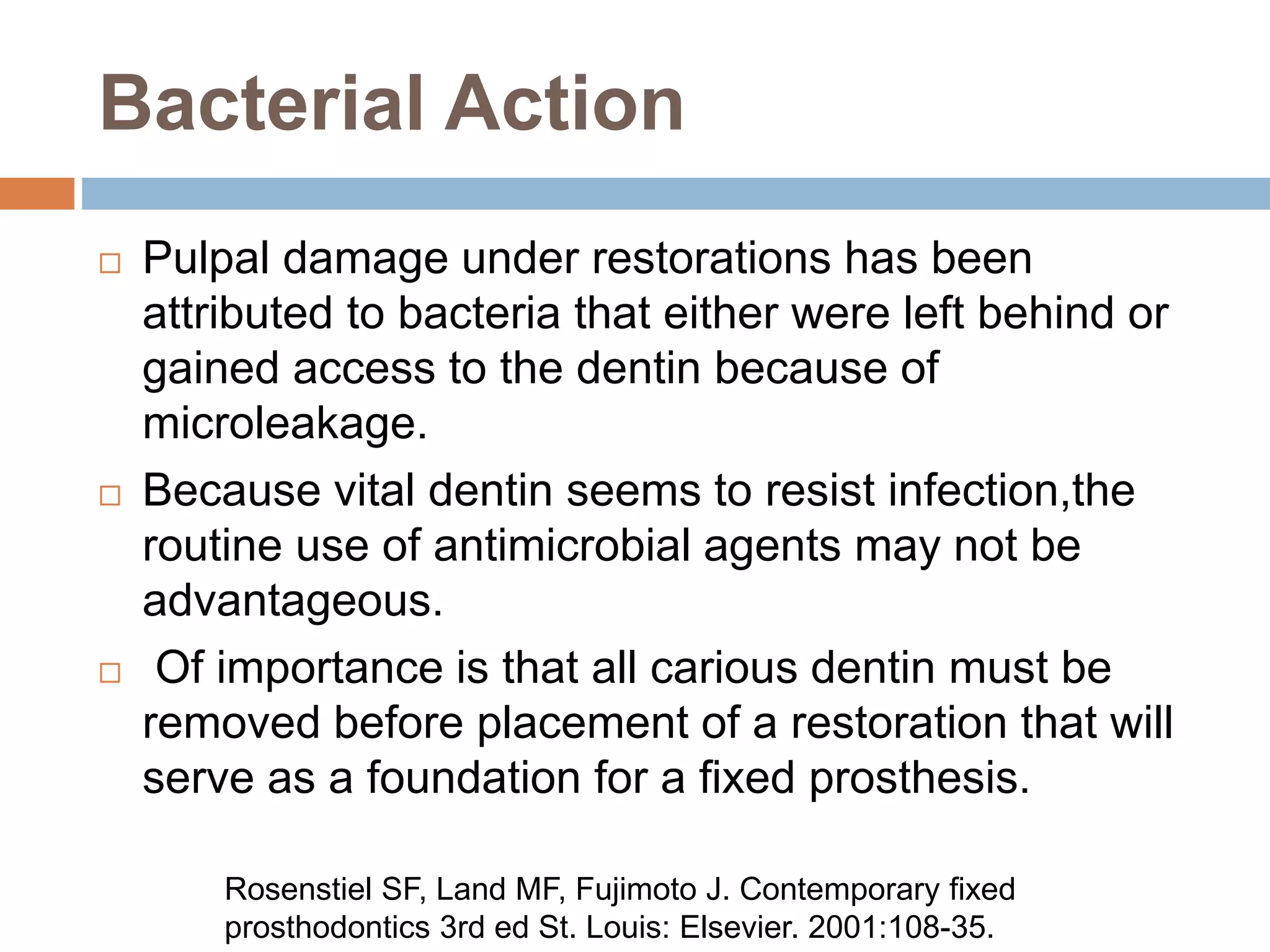 Bacterial Action
 Pulpal damage under restorations has been
attributed to bacteria that either were left behind or
gained access to the dentin because of
microleakage.
 Because vital dentin seems to resist infection,the
routine use of antimicrobial agents may not be
advantageous.
 Of importance is that all carious dentin must be
removed before placement of a restoration that will
serve as a foundation for a fixed prosthesis.
Rosenstiel SF, Land MF, Fujimoto J. Contemporary fixed
prosthodontics 3rd ed St. Louis: Elsevier. 2001:108-35.
 
