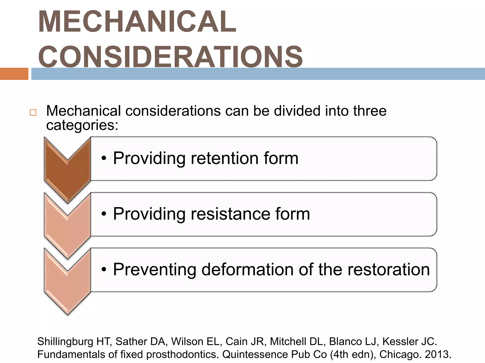 MECHANICAL
CONSIDERATIONS
 Mechanical considerations can be divided into three
categories:
• Providing retention form
• Providing resistance form
• Preventing deformation of the restoration
Shillingburg HT, Sather DA, Wilson EL, Cain JR, Mitchell DL, Blanco LJ, Kessler JC.
Fundamentals of fixed prosthodontics. Quintessence Pub Co (4th edn), Chicago. 2013.
 