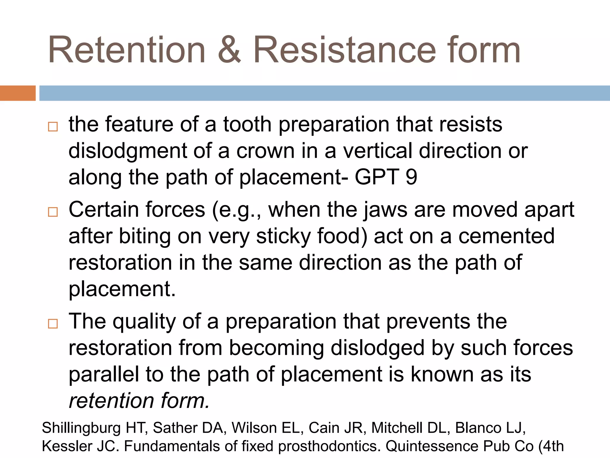 Retention & Resistance form
 the feature of a tooth preparation that resists
dislodgment of a crown in a vertical direction or
along the path of placement- GPT 9
 Certain forces (e.g., when the jaws are moved apart
after biting on very sticky food) act on a cemented
restoration in the same direction as the path of
placement.
 The quality of a preparation that prevents the
restoration from becoming dislodged by such forces
parallel to the path of placement is known as its
retention form.
Shillingburg HT, Sather DA, Wilson EL, Cain JR, Mitchell DL, Blanco LJ,
Kessler JC. Fundamentals of fixed prosthodontics. Quintessence Pub Co (4th
 