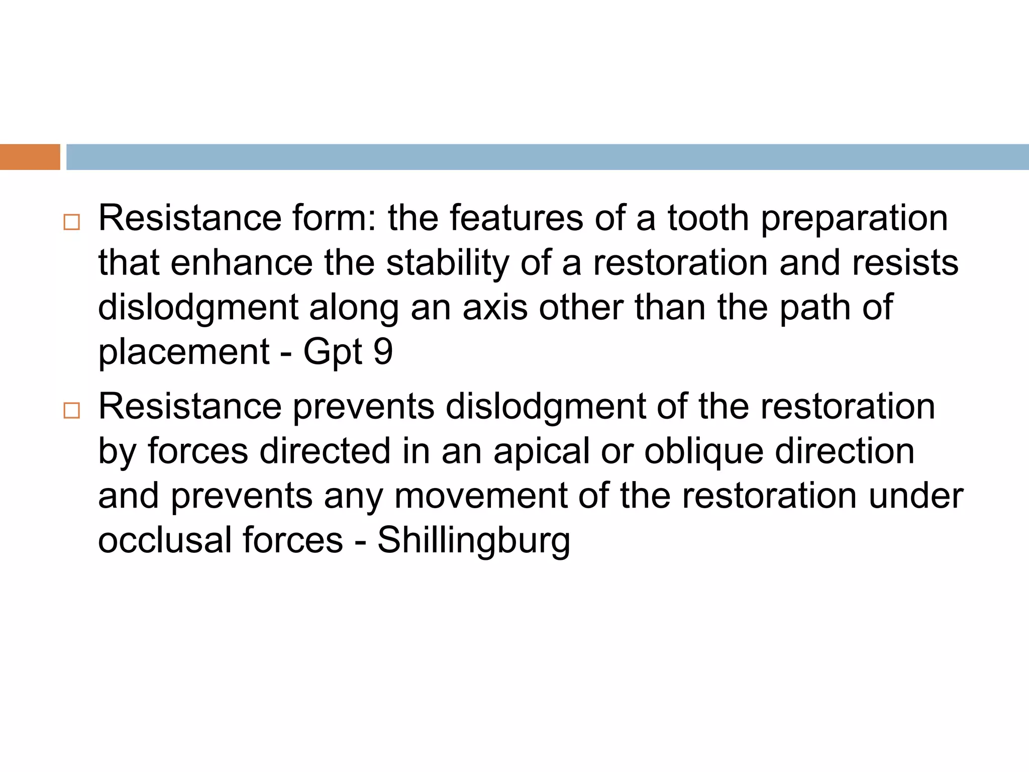  Resistance form: the features of a tooth preparation
that enhance the stability of a restoration and resists
dislodgment along an axis other than the path of
placement - Gpt 9
 Resistance prevents dislodgment of the restoration
by forces directed in an apical or oblique direction
and prevents any movement of the restoration under
occlusal forces - Shillingburg
 