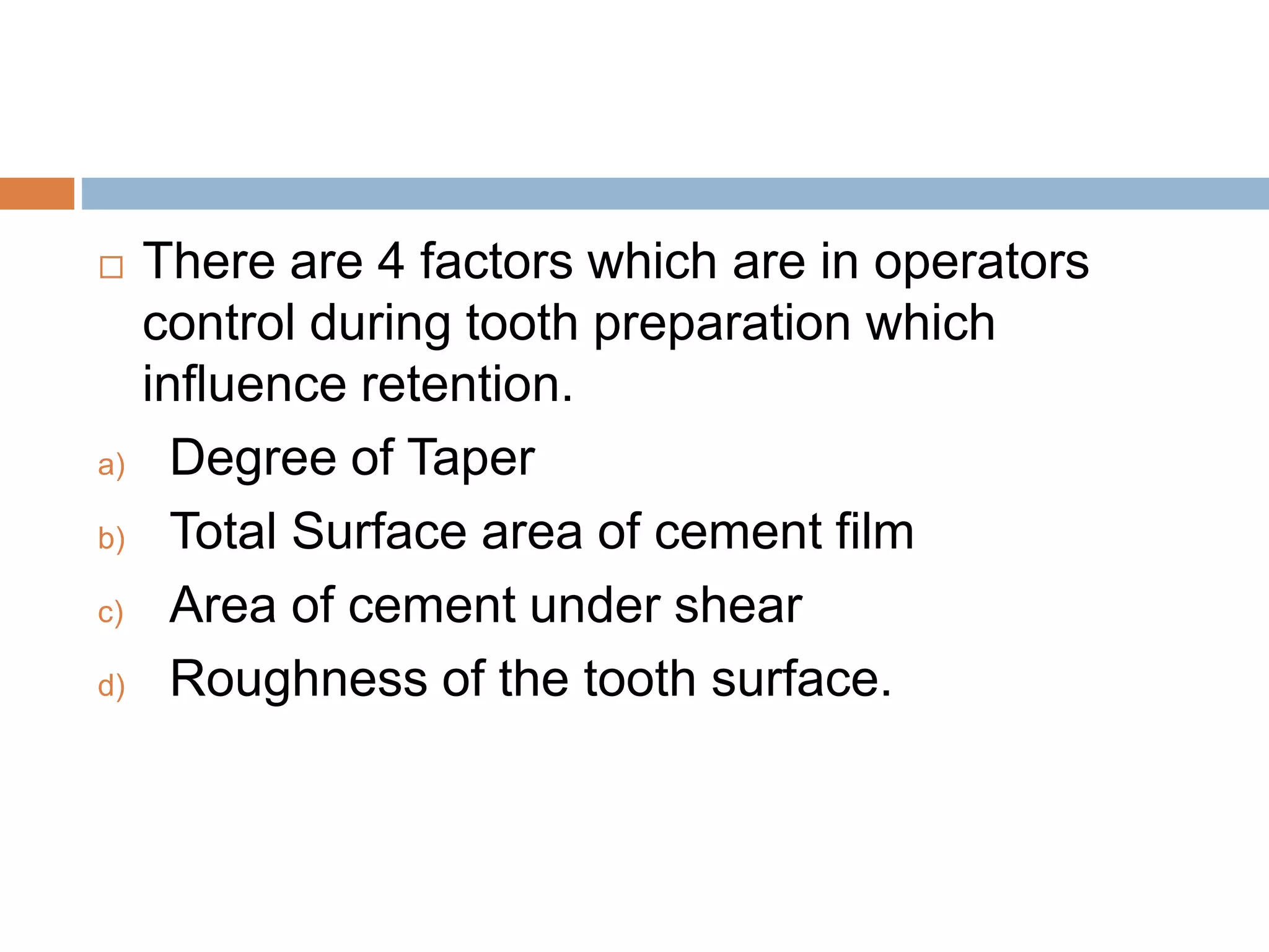  There are 4 factors which are in operators
control during tooth preparation which
influence retention.
a) Degree of Taper
b) Total Surface area of cement film
c) Area of cement under shear
d) Roughness of the tooth surface.
 