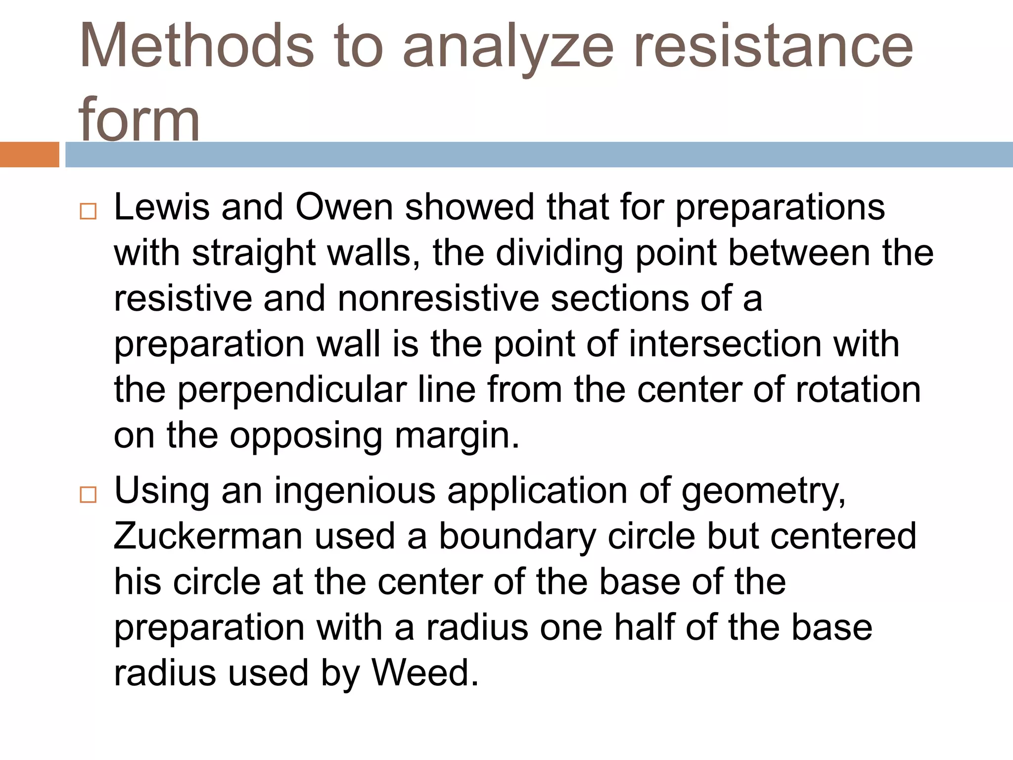Methods to analyze resistance
form
 Lewis and Owen showed that for preparations
with straight walls, the dividing point between the
resistive and nonresistive sections of a
preparation wall is the point of intersection with
the perpendicular line from the center of rotation
on the opposing margin.
 Using an ingenious application of geometry,
Zuckerman used a boundary circle but centered
his circle at the center of the base of the
preparation with a radius one half of the base
radius used by Weed.
 