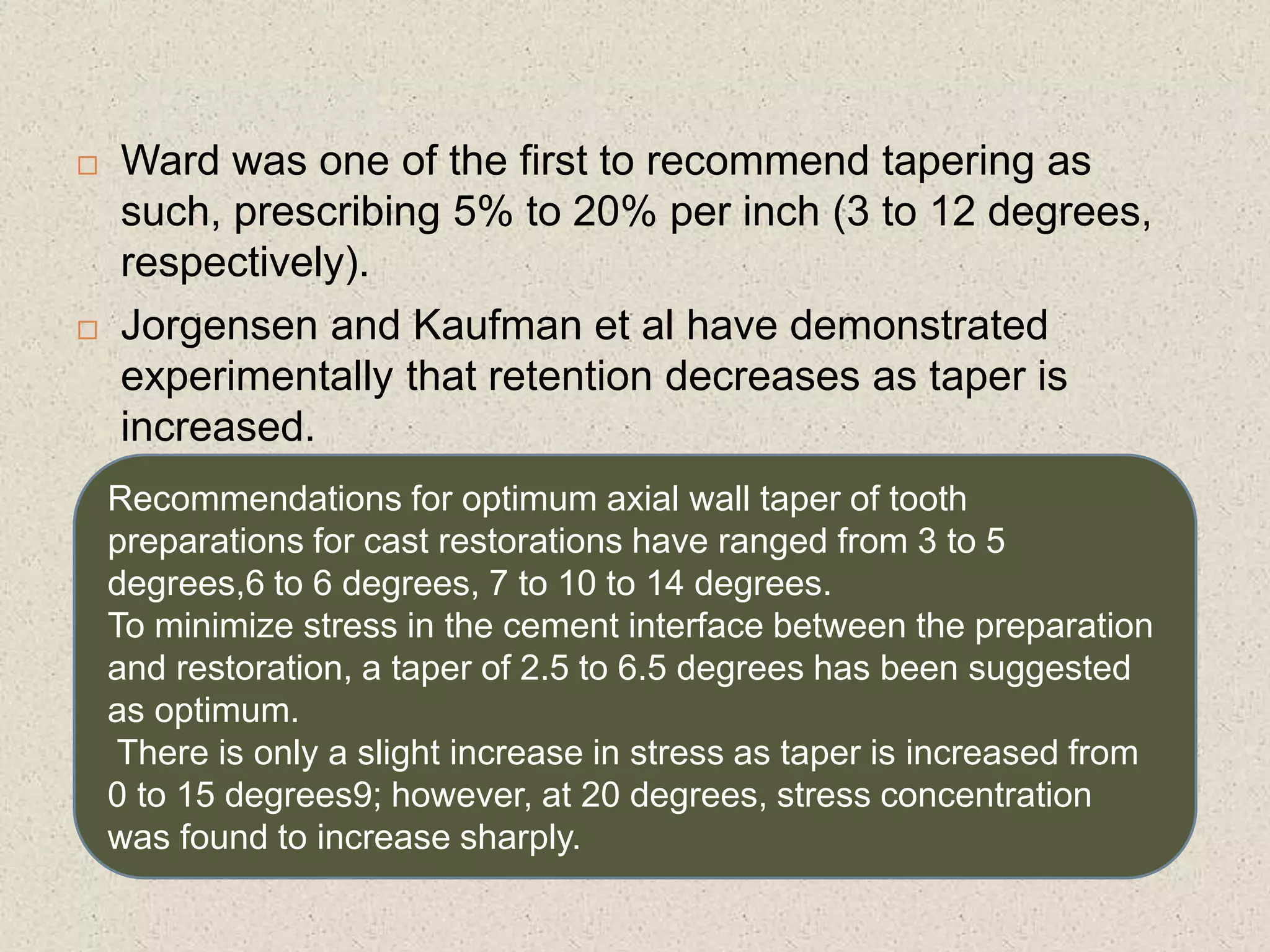  Ward was one of the first to recommend tapering as
such, prescribing 5% to 20% per inch (3 to 12 degrees,
respectively).
 Jorgensen and Kaufman et al have demonstrated
experimentally that retention decreases as taper is
increased.
Recommendations for optimum axial wall taper of tooth
preparations for cast restorations have ranged from 3 to 5
degrees,6 to 6 degrees, 7 to 10 to 14 degrees.
To minimize stress in the cement interface between the preparation
and restoration, a taper of 2.5 to 6.5 degrees has been suggested
as optimum.
There is only a slight increase in stress as taper is increased from
0 to 15 degrees9; however, at 20 degrees, stress concentration
was found to increase sharply.
 