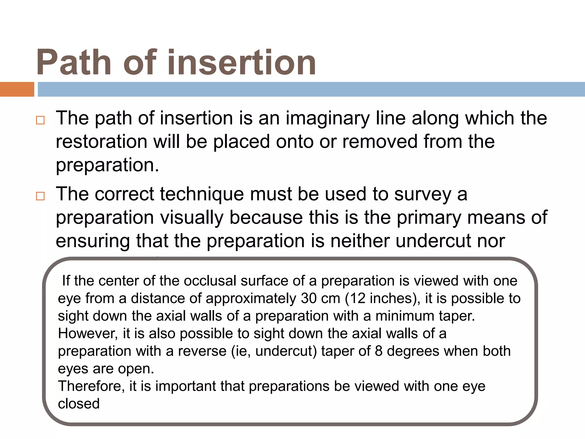 Path of insertion
 The path of insertion is an imaginary line along which the
restoration will be placed onto or removed from the
preparation.
 The correct technique must be used to survey a
preparation visually because this is the primary means of
ensuring that the preparation is neither undercut nor
overtapered.
If the center of the occlusal surface of a preparation is viewed with one
eye from a distance of approximately 30 cm (12 inches), it is possible to
sight down the axial walls of a preparation with a minimum taper.
However, it is also possible to sight down the axial walls of a
preparation with a reverse (ie, undercut) taper of 8 degrees when both
eyes are open.
Therefore, it is important that preparations be viewed with one eye
closed
 