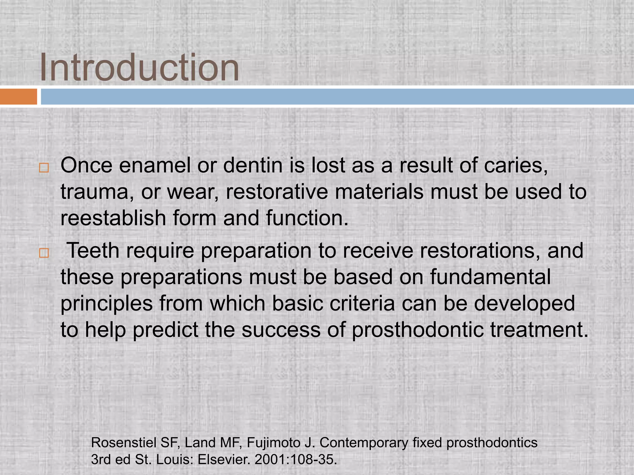 Introduction
 Once enamel or dentin is lost as a result of caries,
trauma, or wear, restorative materials must be used to
reestablish form and function.
 Teeth require preparation to receive restorations, and
these preparations must be based on fundamental
principles from which basic criteria can be developed
to help predict the success of prosthodontic treatment.
Rosenstiel SF, Land MF, Fujimoto J. Contemporary fixed prosthodontics
3rd ed St. Louis: Elsevier. 2001:108-35.
 
