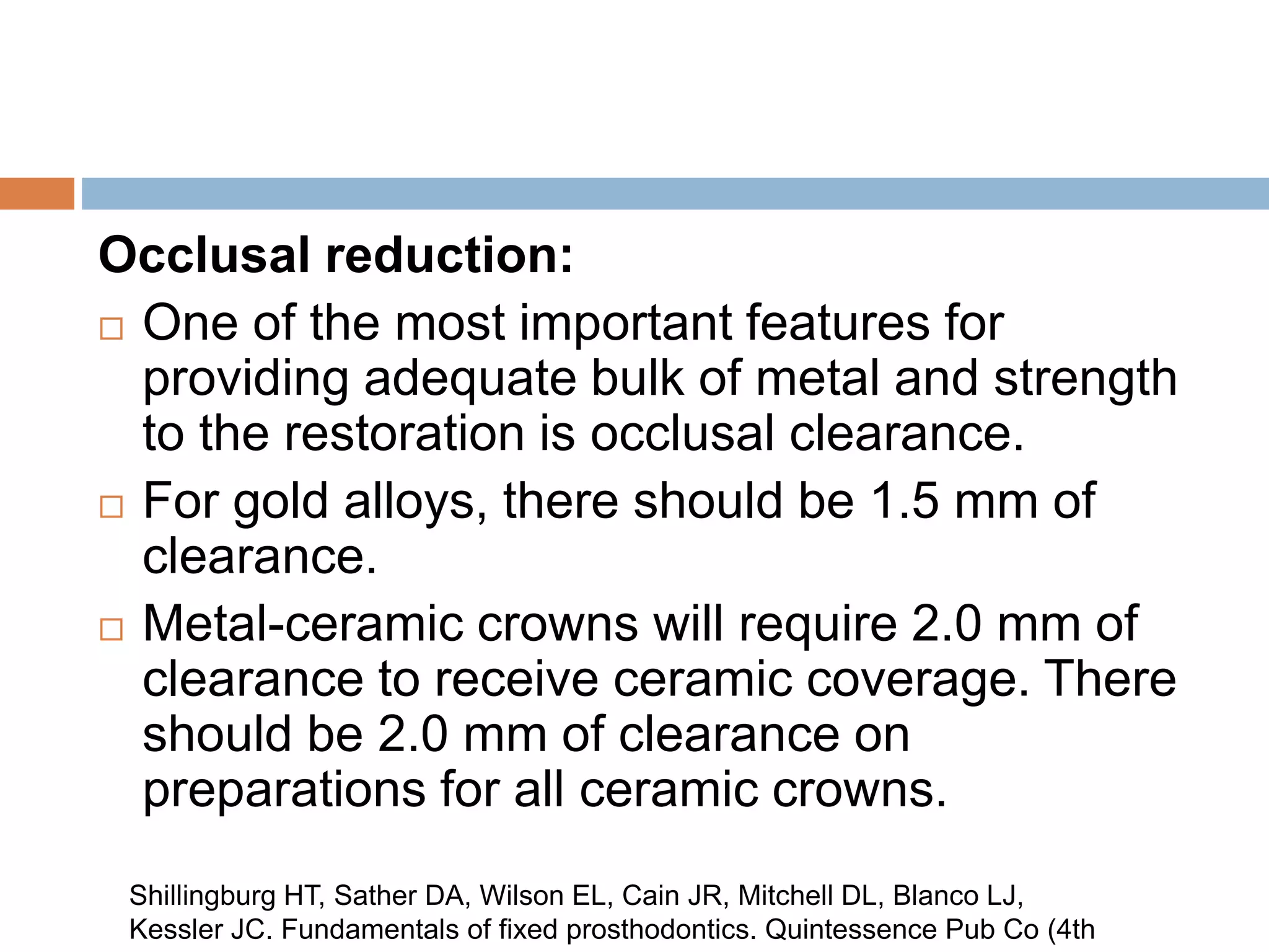 Occlusal reduction:
 One of the most important features for
providing adequate bulk of metal and strength
to the restoration is occlusal clearance.
 For gold alloys, there should be 1.5 mm of
clearance.
 Metal-ceramic crowns will require 2.0 mm of
clearance to receive ceramic coverage. There
should be 2.0 mm of clearance on
preparations for all ceramic crowns.
Shillingburg HT, Sather DA, Wilson EL, Cain JR, Mitchell DL, Blanco LJ,
Kessler JC. Fundamentals of fixed prosthodontics. Quintessence Pub Co (4th
 