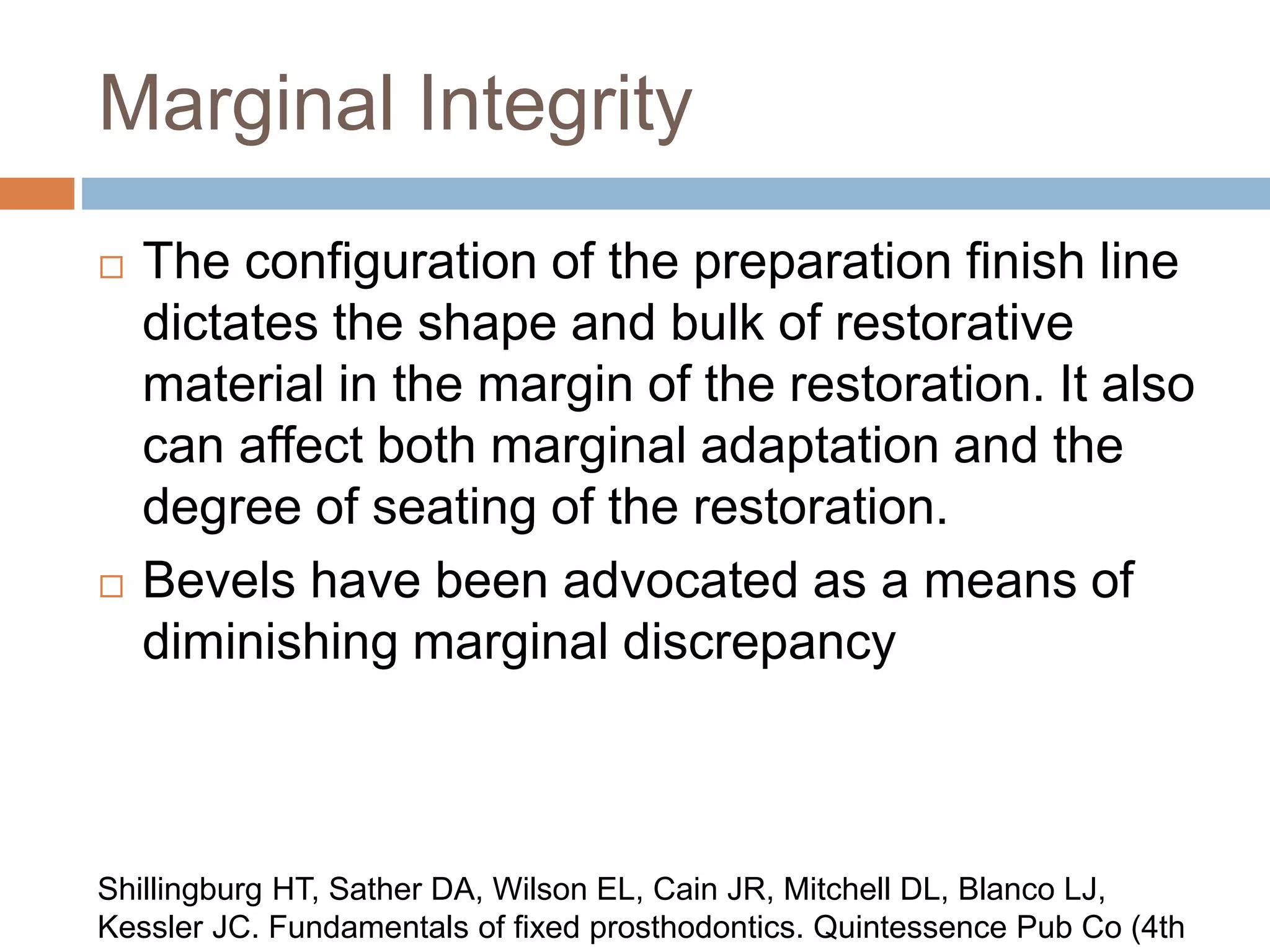 Marginal Integrity
 The configuration of the preparation finish line
dictates the shape and bulk of restorative
material in the margin of the restoration. It also
can affect both marginal adaptation and the
degree of seating of the restoration.
 Bevels have been advocated as a means of
diminishing marginal discrepancy
Shillingburg HT, Sather DA, Wilson EL, Cain JR, Mitchell DL, Blanco LJ,
Kessler JC. Fundamentals of fixed prosthodontics. Quintessence Pub Co (4th
 