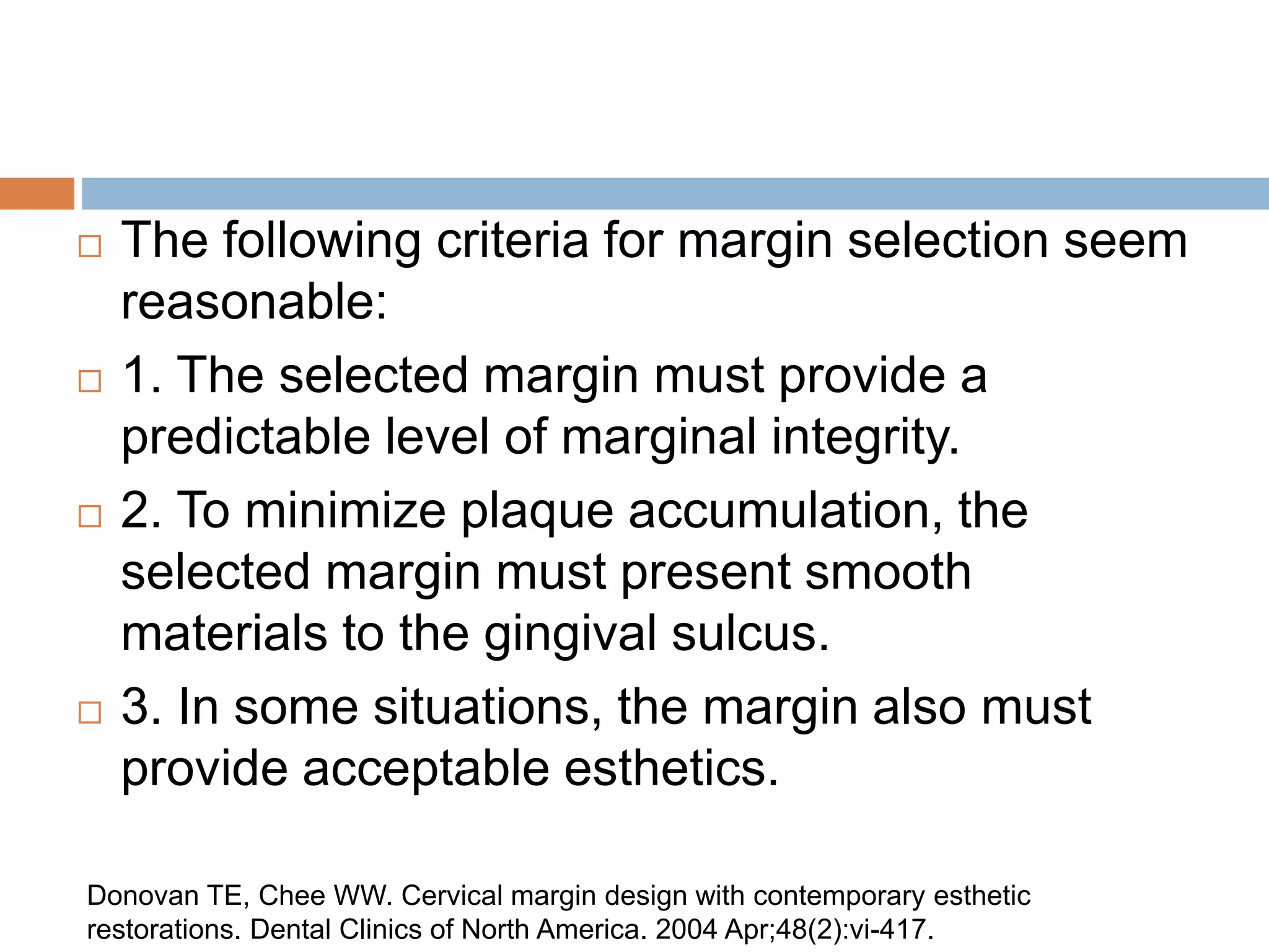  The following criteria for margin selection seem
reasonable:
 1. The selected margin must provide a
predictable level of marginal integrity.
 2. To minimize plaque accumulation, the
selected margin must present smooth
materials to the gingival sulcus.
 3. In some situations, the margin also must
provide acceptable esthetics.
Donovan TE, Chee WW. Cervical margin design with contemporary esthetic
restorations. Dental Clinics of North America. 2004 Apr;48(2):vi-417.
 