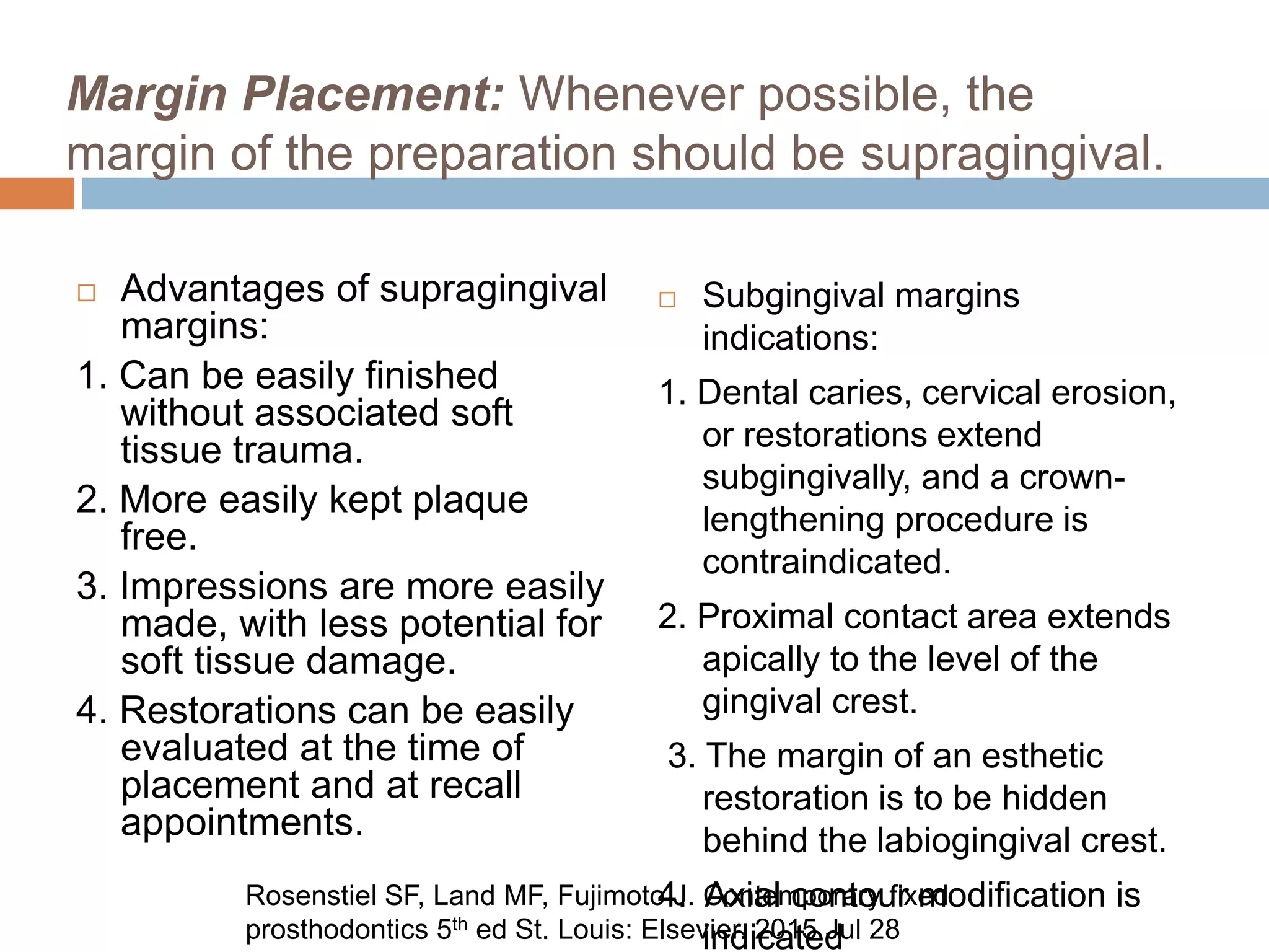 Margin Placement: Whenever possible, the
margin of the preparation should be supragingival.
 Advantages of supragingival
margins:
1. Can be easily finished
without associated soft
tissue trauma.
2. More easily kept plaque
free.
3. Impressions are more easily
made, with less potential for
soft tissue damage.
4. Restorations can be easily
evaluated at the time of
placement and at recall
appointments.
 Subgingival margins
indications:
1. Dental caries, cervical erosion,
or restorations extend
subgingivally, and a crown-
lengthening procedure is
contraindicated.
2. Proximal contact area extends
apically to the level of the
gingival crest.
3. The margin of an esthetic
restoration is to be hidden
behind the labiogingival crest.
4. Axial contour modification is
indicated
Rosenstiel SF, Land MF, Fujimoto J. Contemporary fixed
prosthodontics 5th ed St. Louis: Elsevier. 2015 Jul 28
 