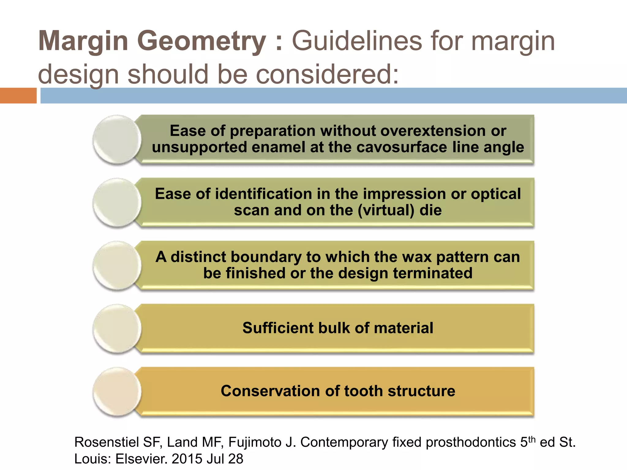 Margin Geometry : Guidelines for margin
design should be considered:
Ease of preparation without overextension or
unsupported enamel at the cavosurface line angle
Ease of identification in the impression or optical
scan and on the (virtual) die
A distinct boundary to which the wax pattern can
be finished or the design terminated
Sufficient bulk of material
Conservation of tooth structure
Rosenstiel SF, Land MF, Fujimoto J. Contemporary fixed prosthodontics 5th ed St.
Louis: Elsevier. 2015 Jul 28
 
