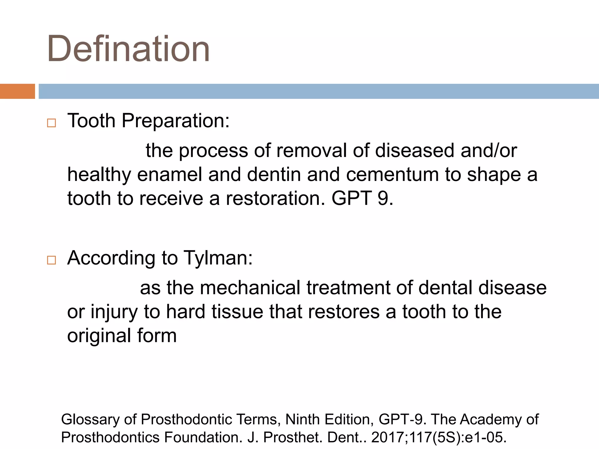 Defination
 Tooth Preparation:
the process of removal of diseased and/or
healthy enamel and dentin and cementum to shape a
tooth to receive a restoration. GPT 9.
 According to Tylman:
as the mechanical treatment of dental disease
or injury to hard tissue that restores a tooth to the
original form
Glossary of Prosthodontic Terms, Ninth Edition, GPT‐9. The Academy of
Prosthodontics Foundation. J. Prosthet. Dent.. 2017;117(5S):e1-05.
 
