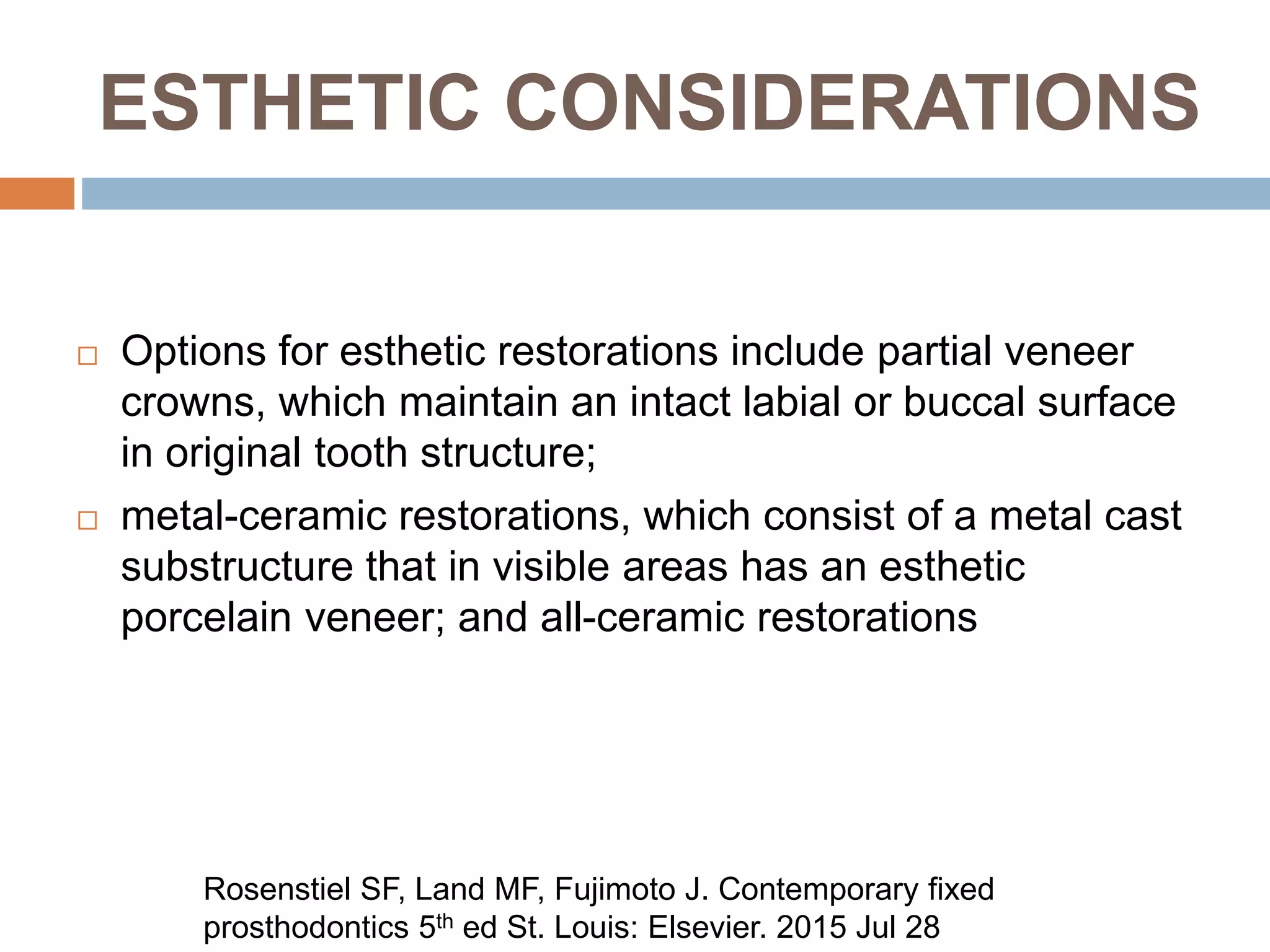 ESTHETIC CONSIDERATIONS
 Options for esthetic restorations include partial veneer
crowns, which maintain an intact labial or buccal surface
in original tooth structure;
 metal-ceramic restorations, which consist of a metal cast
substructure that in visible areas has an esthetic
porcelain veneer; and all-ceramic restorations
Rosenstiel SF, Land MF, Fujimoto J. Contemporary fixed
prosthodontics 5th ed St. Louis: Elsevier. 2015 Jul 28
 
