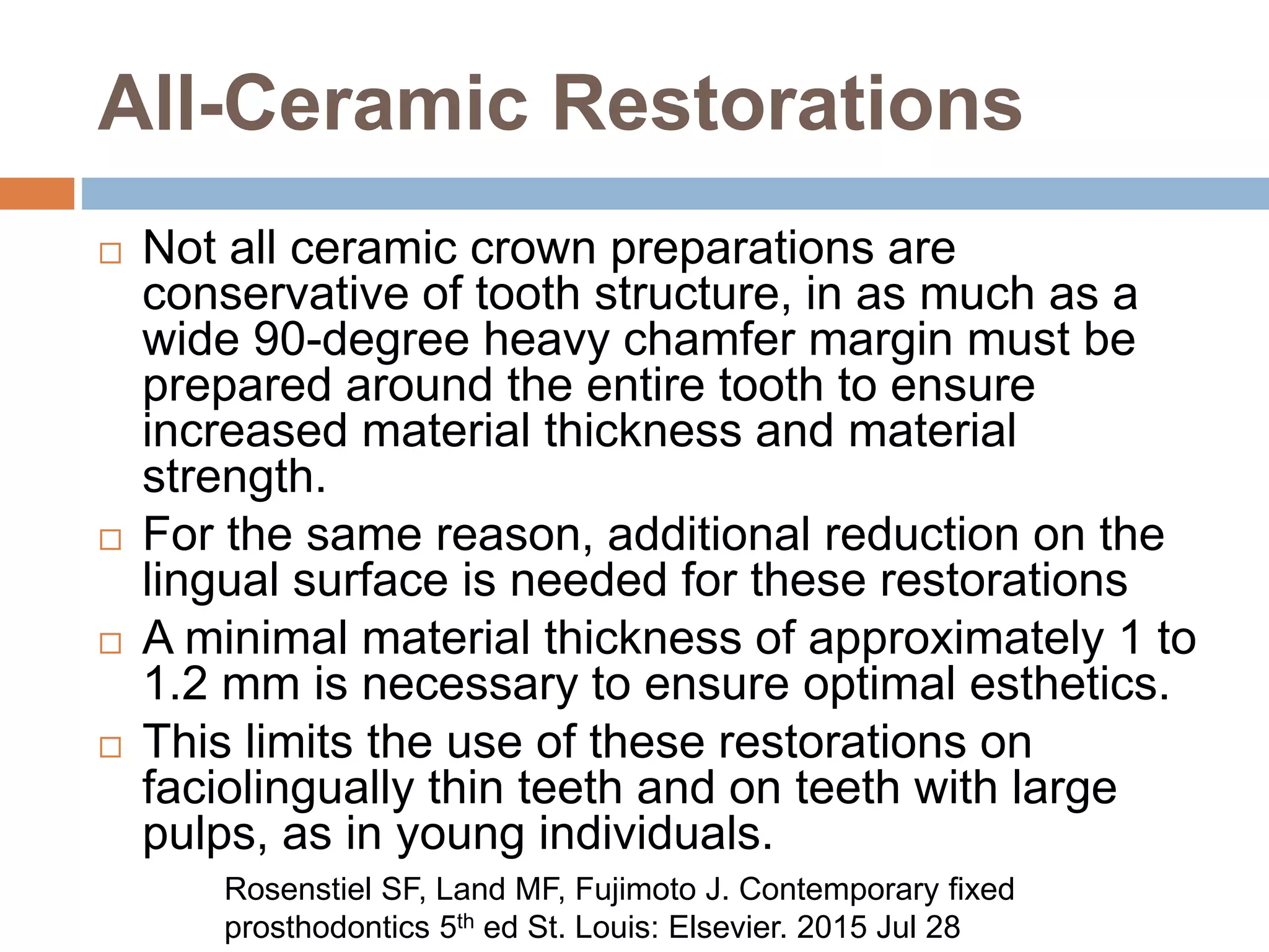 All-Ceramic Restorations
 Not all ceramic crown preparations are
conservative of tooth structure, in as much as a
wide 90-degree heavy chamfer margin must be
prepared around the entire tooth to ensure
increased material thickness and material
strength.
 For the same reason, additional reduction on the
lingual surface is needed for these restorations
 A minimal material thickness of approximately 1 to
1.2 mm is necessary to ensure optimal esthetics.
 This limits the use of these restorations on
faciolingually thin teeth and on teeth with large
pulps, as in young individuals.
Rosenstiel SF, Land MF, Fujimoto J. Contemporary fixed
prosthodontics 5th ed St. Louis: Elsevier. 2015 Jul 28
 