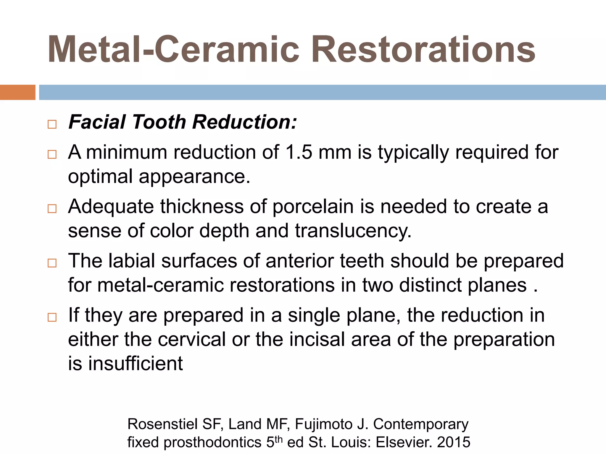 Metal-Ceramic Restorations
 Facial Tooth Reduction:
 A minimum reduction of 1.5 mm is typically required for
optimal appearance.
 Adequate thickness of porcelain is needed to create a
sense of color depth and translucency.
 The labial surfaces of anterior teeth should be prepared
for metal-ceramic restorations in two distinct planes .
 If they are prepared in a single plane, the reduction in
either the cervical or the incisal area of the preparation
is insufficient
Rosenstiel SF, Land MF, Fujimoto J. Contemporary
fixed prosthodontics 5th ed St. Louis: Elsevier. 2015
 