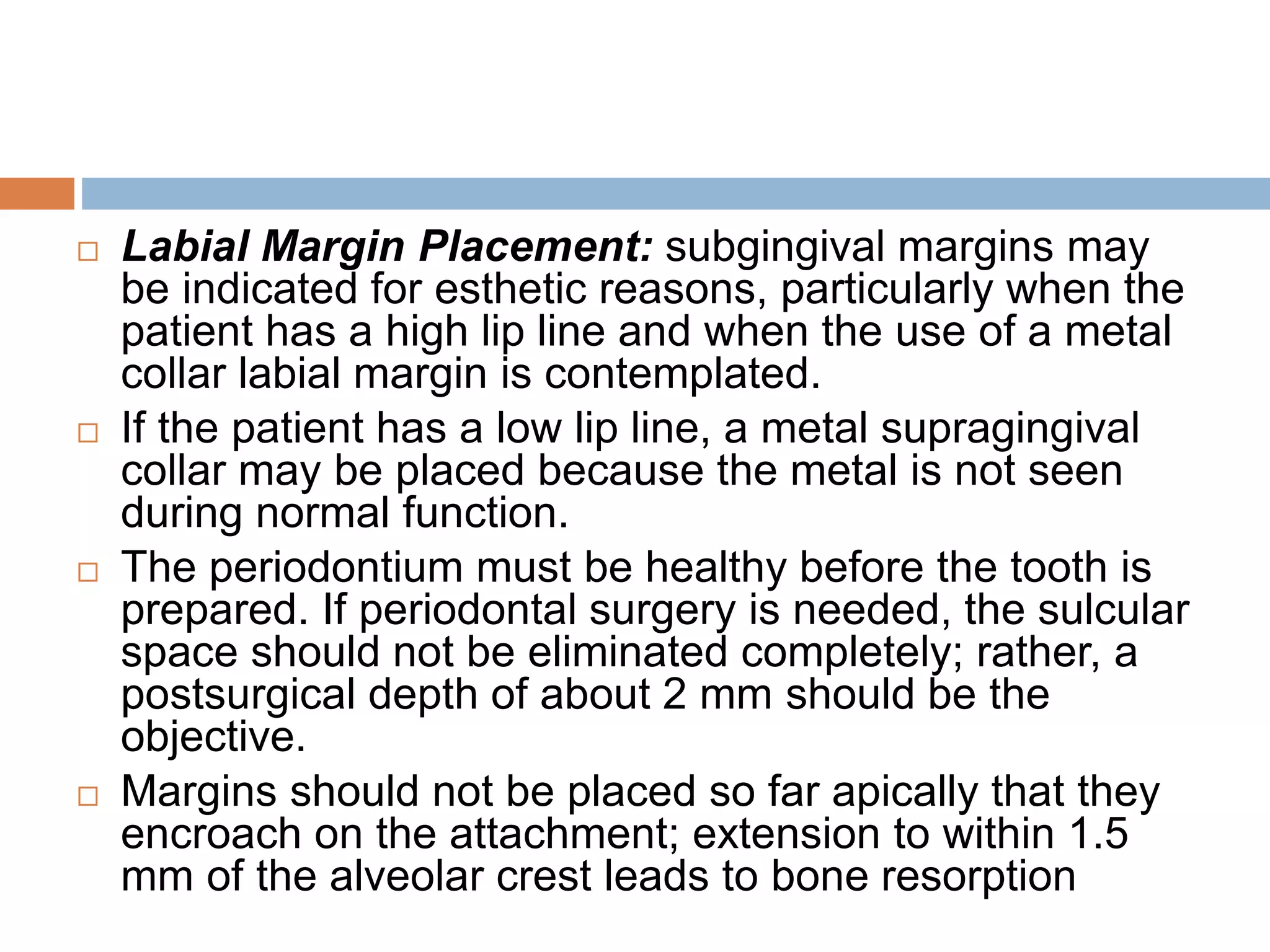  Labial Margin Placement: subgingival margins may
be indicated for esthetic reasons, particularly when the
patient has a high lip line and when the use of a metal
collar labial margin is contemplated.
 If the patient has a low lip line, a metal supragingival
collar may be placed because the metal is not seen
during normal function.
 The periodontium must be healthy before the tooth is
prepared. If periodontal surgery is needed, the sulcular
space should not be eliminated completely; rather, a
postsurgical depth of about 2 mm should be the
objective.
 Margins should not be placed so far apically that they
encroach on the attachment; extension to within 1.5
mm of the alveolar crest leads to bone resorption
 