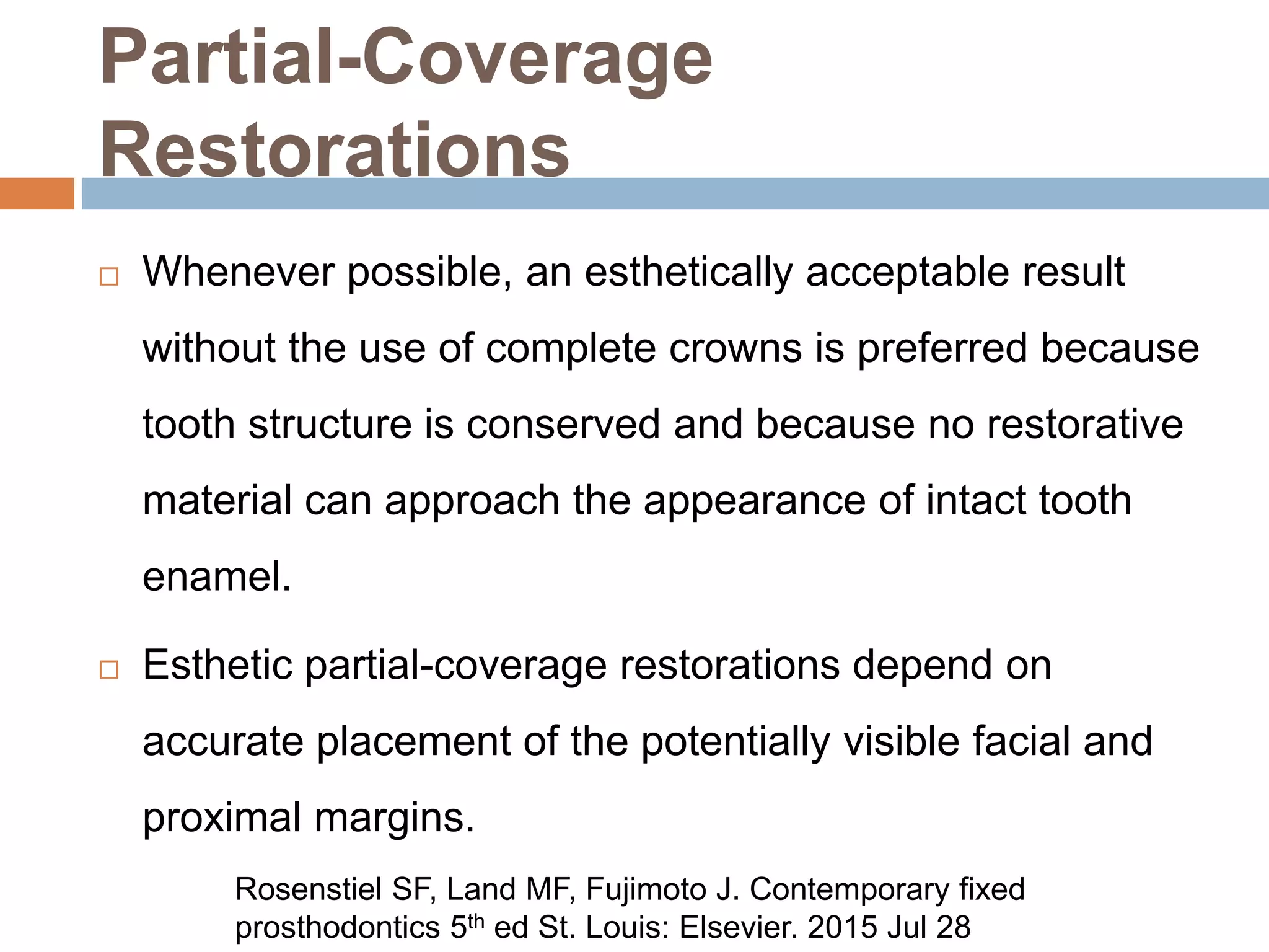 Partial-Coverage
Restorations
 Whenever possible, an esthetically acceptable result
without the use of complete crowns is preferred because
tooth structure is conserved and because no restorative
material can approach the appearance of intact tooth
enamel.
 Esthetic partial-coverage restorations depend on
accurate placement of the potentially visible facial and
proximal margins.
Rosenstiel SF, Land MF, Fujimoto J. Contemporary fixed
prosthodontics 5th ed St. Louis: Elsevier. 2015 Jul 28
 