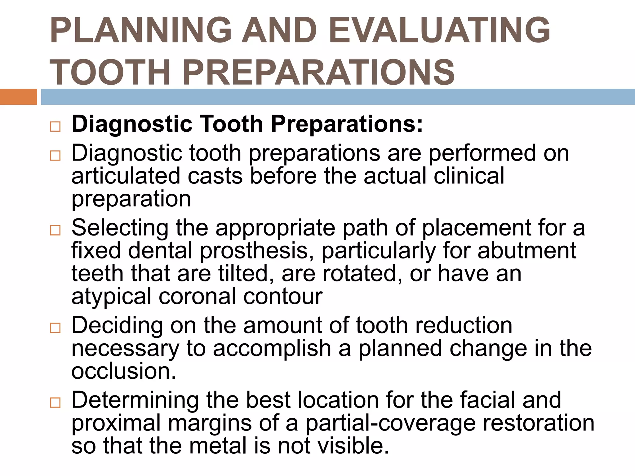 PLANNING AND EVALUATING
TOOTH PREPARATIONS
 Diagnostic Tooth Preparations:
 Diagnostic tooth preparations are performed on
articulated casts before the actual clinical
preparation
 Selecting the appropriate path of placement for a
fixed dental prosthesis, particularly for abutment
teeth that are tilted, are rotated, or have an
atypical coronal contour
 Deciding on the amount of tooth reduction
necessary to accomplish a planned change in the
occlusion.
 Determining the best location for the facial and
proximal margins of a partial-coverage restoration
so that the metal is not visible.
 