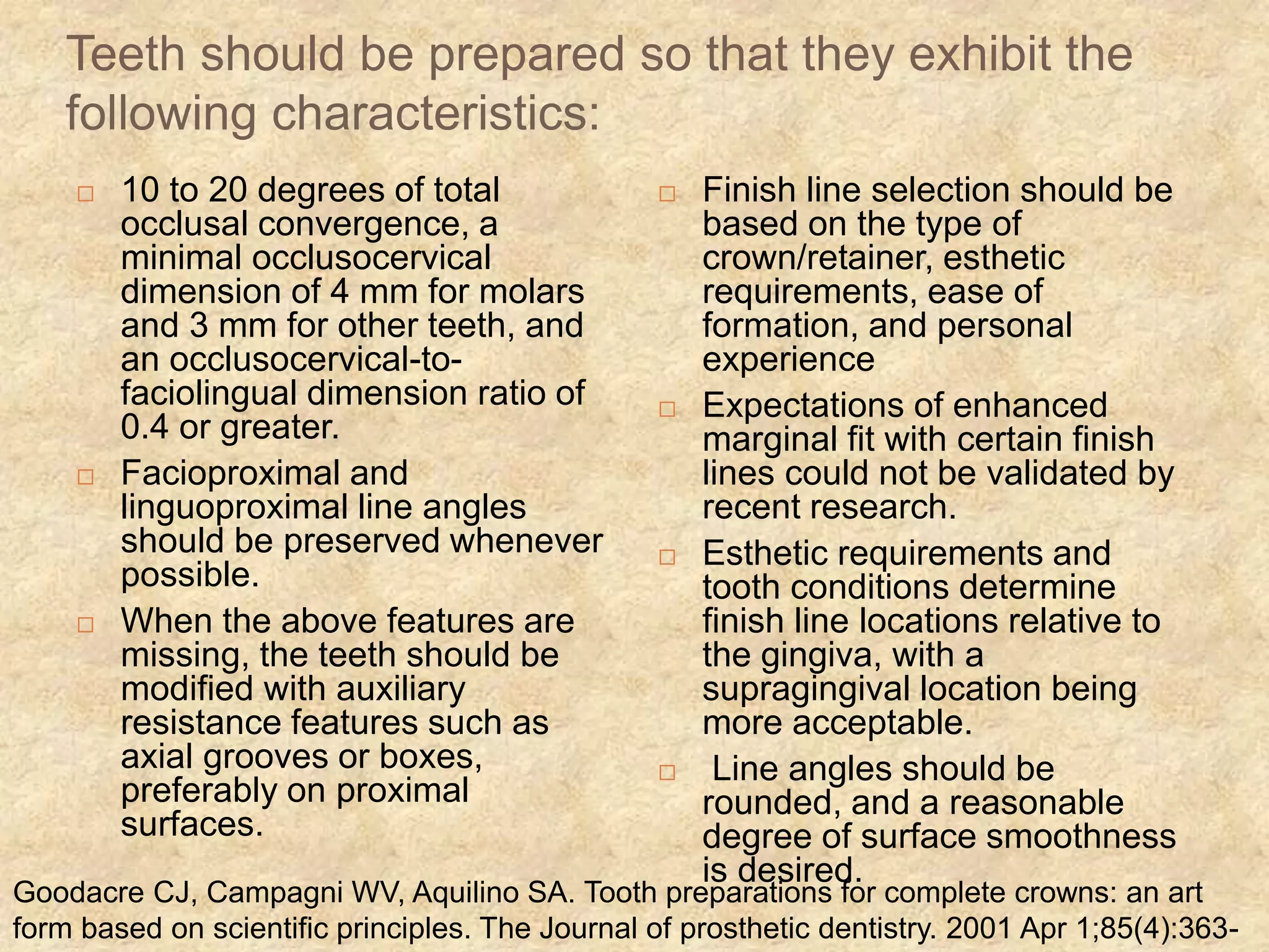 Goodacre CJ, Campagni WV, Aquilino SA. Tooth preparations for complete crowns: an art
form based on scientific principles. The Journal of prosthetic dentistry. 2001 Apr 1;85(4):363-
Teeth should be prepared so that they exhibit the
following characteristics:
 10 to 20 degrees of total
occlusal convergence, a
minimal occlusocervical
dimension of 4 mm for molars
and 3 mm for other teeth, and
an occlusocervical-to-
faciolingual dimension ratio of
0.4 or greater.
 Facioproximal and
linguoproximal line angles
should be preserved whenever
possible.
 When the above features are
missing, the teeth should be
modified with auxiliary
resistance features such as
axial grooves or boxes,
preferably on proximal
surfaces.
 Finish line selection should be
based on the type of
crown/retainer, esthetic
requirements, ease of
formation, and personal
experience
 Expectations of enhanced
marginal fit with certain finish
lines could not be validated by
recent research.
 Esthetic requirements and
tooth conditions determine
finish line locations relative to
the gingiva, with a
supragingival location being
more acceptable.
 Line angles should be
rounded, and a reasonable
degree of surface smoothness
is desired.
 