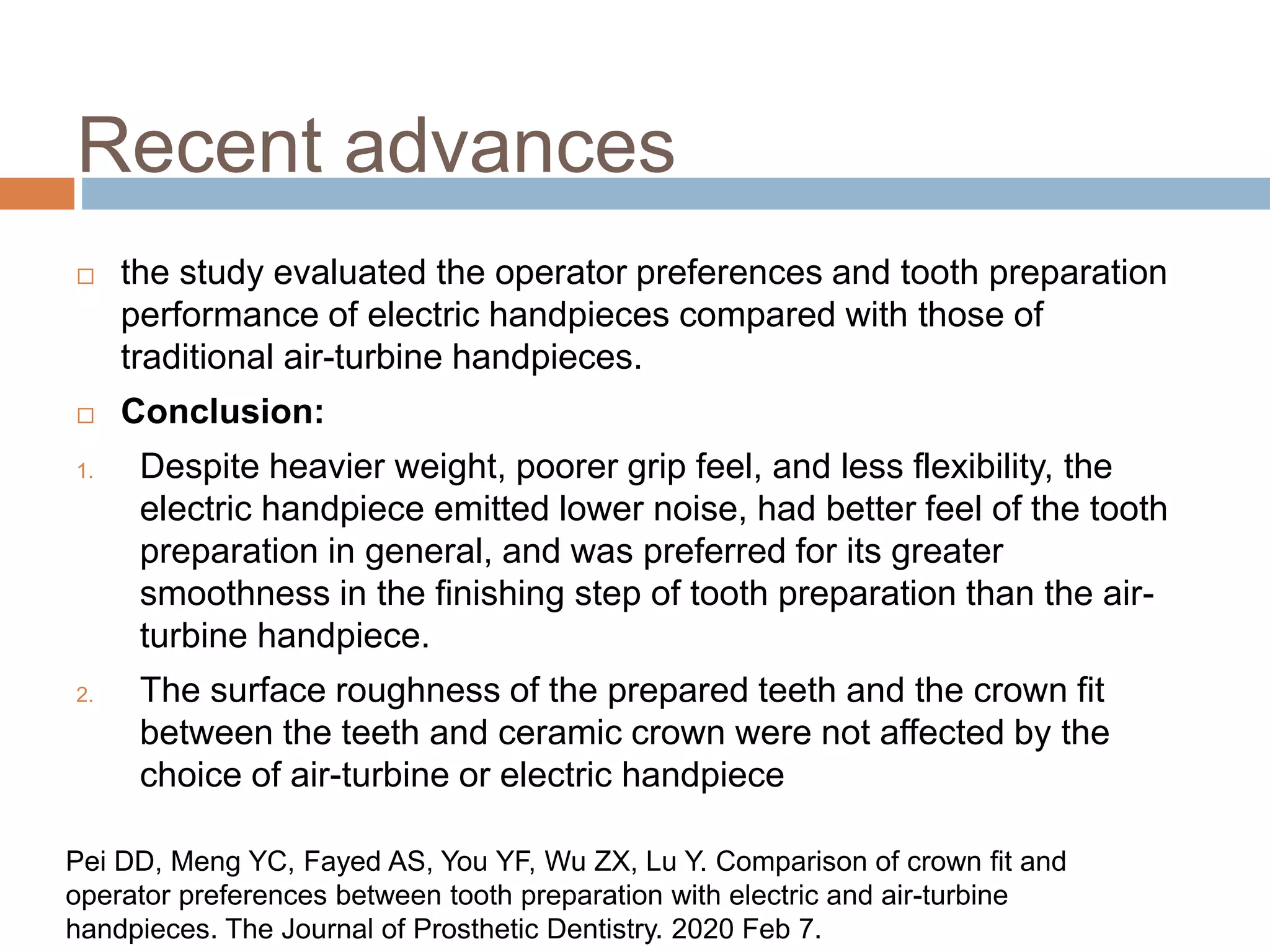 Recent advances
 the study evaluated the operator preferences and tooth preparation
performance of electric handpieces compared with those of
traditional air-turbine handpieces.
 Conclusion:
1. Despite heavier weight, poorer grip feel, and less flexibility, the
electric handpiece emitted lower noise, had better feel of the tooth
preparation in general, and was preferred for its greater
smoothness in the finishing step of tooth preparation than the air-
turbine handpiece.
2. The surface roughness of the prepared teeth and the crown fit
between the teeth and ceramic crown were not affected by the
choice of air-turbine or electric handpiece
Pei DD, Meng YC, Fayed AS, You YF, Wu ZX, Lu Y. Comparison of crown fit and
operator preferences between tooth preparation with electric and air-turbine
handpieces. The Journal of Prosthetic Dentistry. 2020 Feb 7.
 