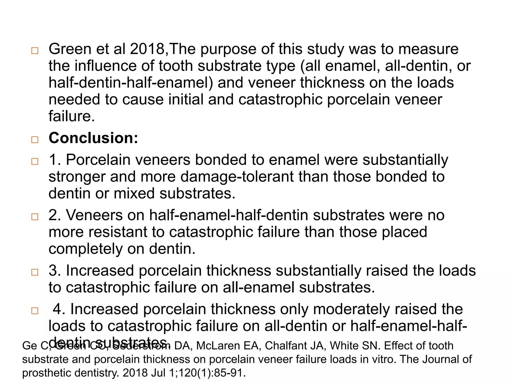  Green et al 2018,The purpose of this study was to measure
the influence of tooth substrate type (all enamel, all-dentin, or
half-dentin-half-enamel) and veneer thickness on the loads
needed to cause initial and catastrophic porcelain veneer
failure.
 Conclusion:
 1. Porcelain veneers bonded to enamel were substantially
stronger and more damage-tolerant than those bonded to
dentin or mixed substrates.
 2. Veneers on half-enamel-half-dentin substrates were no
more resistant to catastrophic failure than those placed
completely on dentin.
 3. Increased porcelain thickness substantially raised the loads
to catastrophic failure on all-enamel substrates.
 4. Increased porcelain thickness only moderately raised the
loads to catastrophic failure on all-dentin or half-enamel-half-
dentin substrates.
Ge C, Green CC, Sederstrom DA, McLaren EA, Chalfant JA, White SN. Effect of tooth
substrate and porcelain thickness on porcelain veneer failure loads in vitro. The Journal of
prosthetic dentistry. 2018 Jul 1;120(1):85-91.
 