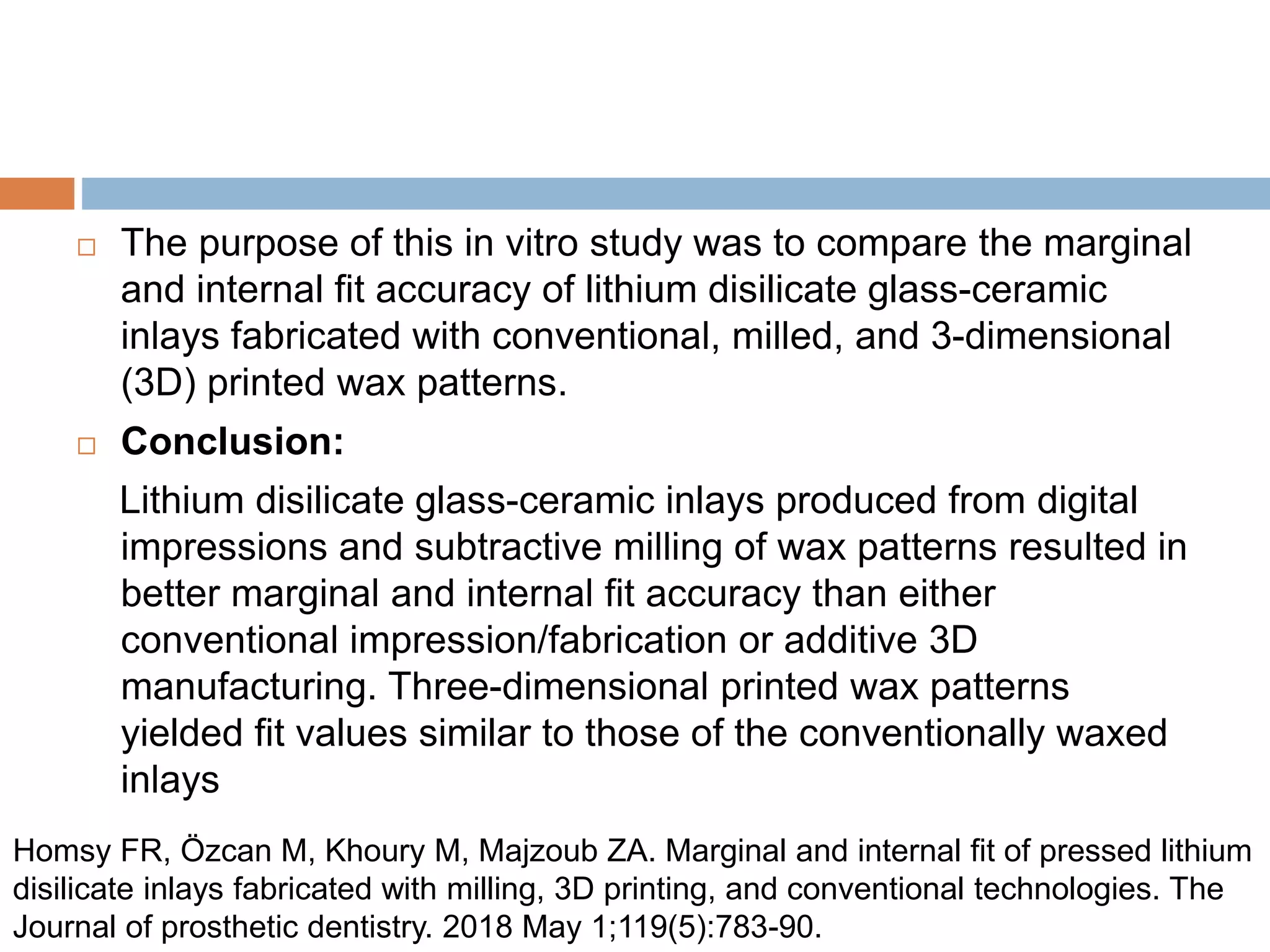  The purpose of this in vitro study was to compare the marginal
and internal fit accuracy of lithium disilicate glass-ceramic
inlays fabricated with conventional, milled, and 3-dimensional
(3D) printed wax patterns.
 Conclusion:
Lithium disilicate glass-ceramic inlays produced from digital
impressions and subtractive milling of wax patterns resulted in
better marginal and internal fit accuracy than either
conventional impression/fabrication or additive 3D
manufacturing. Three-dimensional printed wax patterns
yielded fit values similar to those of the conventionally waxed
inlays
Homsy FR, Özcan M, Khoury M, Majzoub ZA. Marginal and internal fit of pressed lithium
disilicate inlays fabricated with milling, 3D printing, and conventional technologies. The
Journal of prosthetic dentistry. 2018 May 1;119(5):783-90.
 
