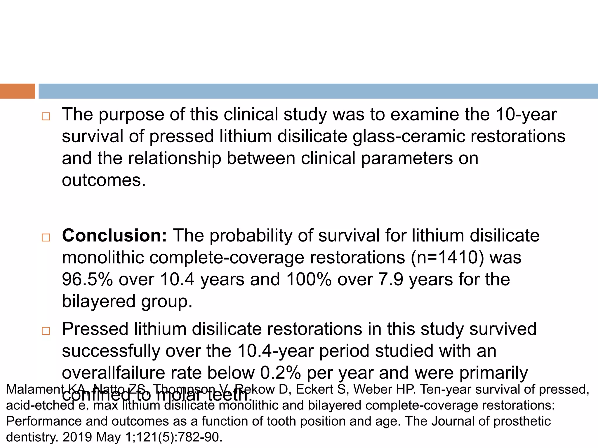  The purpose of this clinical study was to examine the 10-year
survival of pressed lithium disilicate glass-ceramic restorations
and the relationship between clinical parameters on
outcomes.
 Conclusion: The probability of survival for lithium disilicate
monolithic complete-coverage restorations (n=1410) was
96.5% over 10.4 years and 100% over 7.9 years for the
bilayered group.
 Pressed lithium disilicate restorations in this study survived
successfully over the 10.4-year period studied with an
overallfailure rate below 0.2% per year and were primarily
confined to molar teeth.
Malament KA, Natto ZS, Thompson V, Rekow D, Eckert S, Weber HP. Ten-year survival of pressed,
acid-etched e. max lithium disilicate monolithic and bilayered complete-coverage restorations:
Performance and outcomes as a function of tooth position and age. The Journal of prosthetic
dentistry. 2019 May 1;121(5):782-90.
 