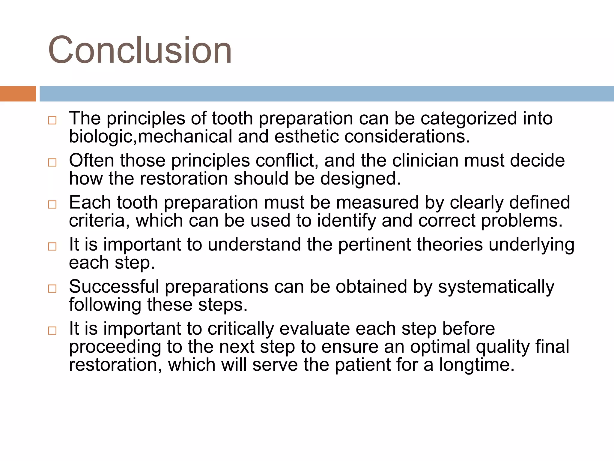 Conclusion
 The principles of tooth preparation can be categorized into
biologic,mechanical and esthetic considerations.
 Often those principles conflict, and the clinician must decide
how the restoration should be designed.
 Each tooth preparation must be measured by clearly defined
criteria, which can be used to identify and correct problems.
 It is important to understand the pertinent theories underlying
each step.
 Successful preparations can be obtained by systematically
following these steps.
 It is important to critically evaluate each step before
proceeding to the next step to ensure an optimal quality final
restoration, which will serve the patient for a longtime.
 