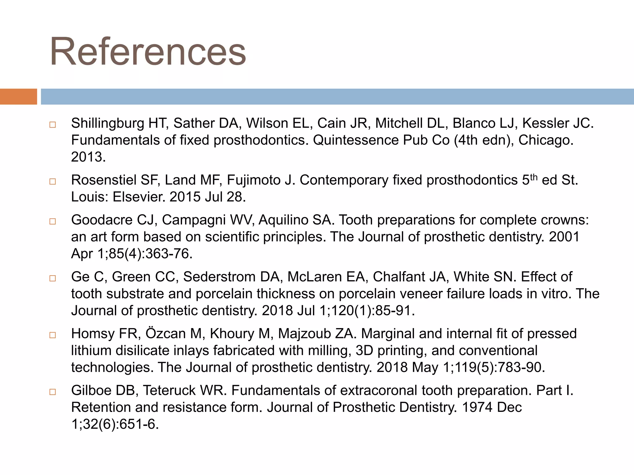 References
 Shillingburg HT, Sather DA, Wilson EL, Cain JR, Mitchell DL, Blanco LJ, Kessler JC.
Fundamentals of fixed prosthodontics. Quintessence Pub Co (4th edn), Chicago.
2013.
 Rosenstiel SF, Land MF, Fujimoto J. Contemporary fixed prosthodontics 5th ed St.
Louis: Elsevier. 2015 Jul 28.
 Goodacre CJ, Campagni WV, Aquilino SA. Tooth preparations for complete crowns:
an art form based on scientific principles. The Journal of prosthetic dentistry. 2001
Apr 1;85(4):363-76.
 Ge C, Green CC, Sederstrom DA, McLaren EA, Chalfant JA, White SN. Effect of
tooth substrate and porcelain thickness on porcelain veneer failure loads in vitro. The
Journal of prosthetic dentistry. 2018 Jul 1;120(1):85-91.
 Homsy FR, Özcan M, Khoury M, Majzoub ZA. Marginal and internal fit of pressed
lithium disilicate inlays fabricated with milling, 3D printing, and conventional
technologies. The Journal of prosthetic dentistry. 2018 May 1;119(5):783-90.
 Gilboe DB, Teteruck WR. Fundamentals of extracoronal tooth preparation. Part I.
Retention and resistance form. Journal of Prosthetic Dentistry. 1974 Dec
1;32(6):651-6.
 