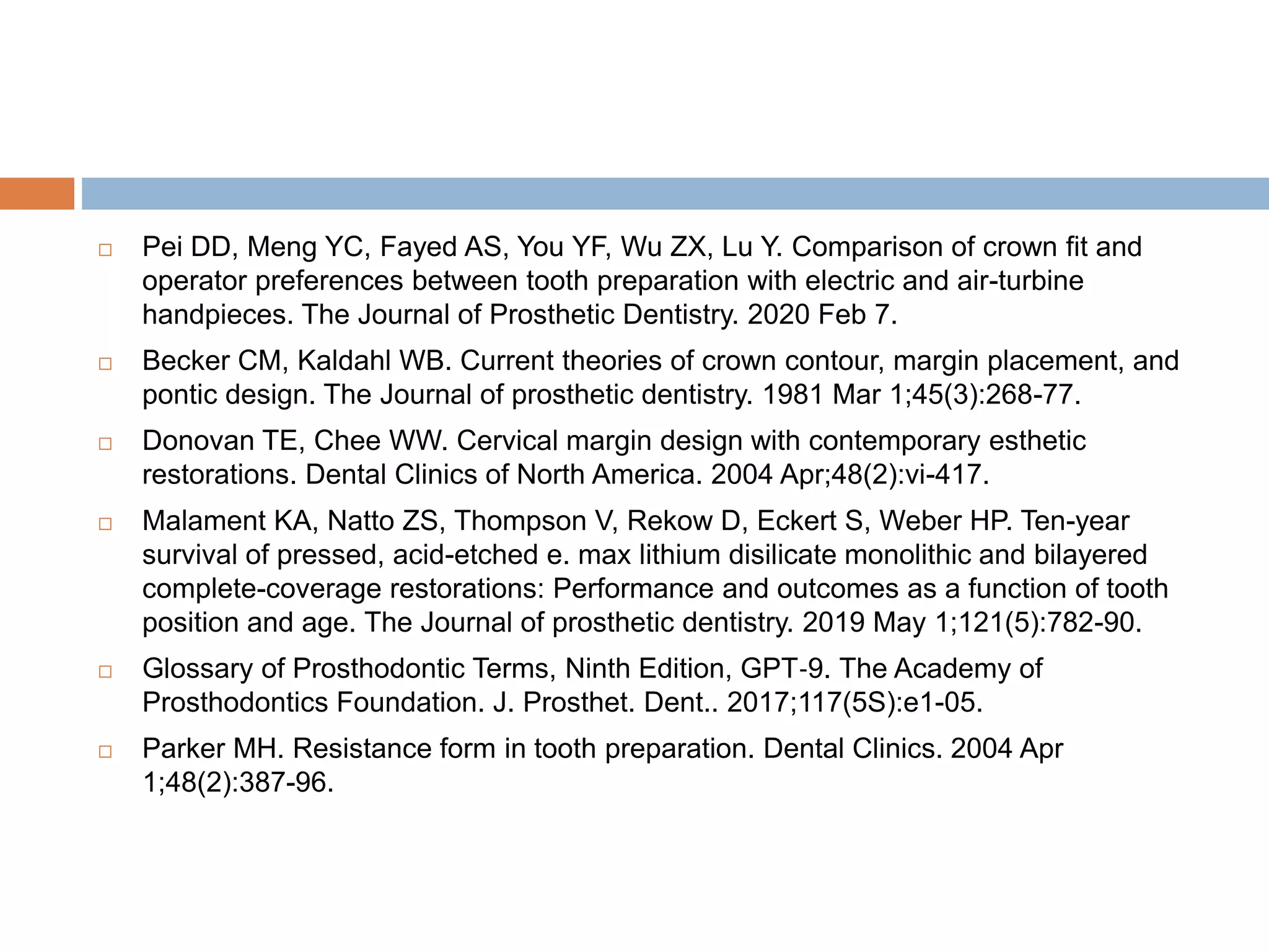  Pei DD, Meng YC, Fayed AS, You YF, Wu ZX, Lu Y. Comparison of crown fit and
operator preferences between tooth preparation with electric and air-turbine
handpieces. The Journal of Prosthetic Dentistry. 2020 Feb 7.
 Becker CM, Kaldahl WB. Current theories of crown contour, margin placement, and
pontic design. The Journal of prosthetic dentistry. 1981 Mar 1;45(3):268-77.
 Donovan TE, Chee WW. Cervical margin design with contemporary esthetic
restorations. Dental Clinics of North America. 2004 Apr;48(2):vi-417.
 Malament KA, Natto ZS, Thompson V, Rekow D, Eckert S, Weber HP. Ten-year
survival of pressed, acid-etched e. max lithium disilicate monolithic and bilayered
complete-coverage restorations: Performance and outcomes as a function of tooth
position and age. The Journal of prosthetic dentistry. 2019 May 1;121(5):782-90.
 Glossary of Prosthodontic Terms, Ninth Edition, GPT‐9. The Academy of
Prosthodontics Foundation. J. Prosthet. Dent.. 2017;117(5S):e1-05.
 Parker MH. Resistance form in tooth preparation. Dental Clinics. 2004 Apr
1;48(2):387-96.
 