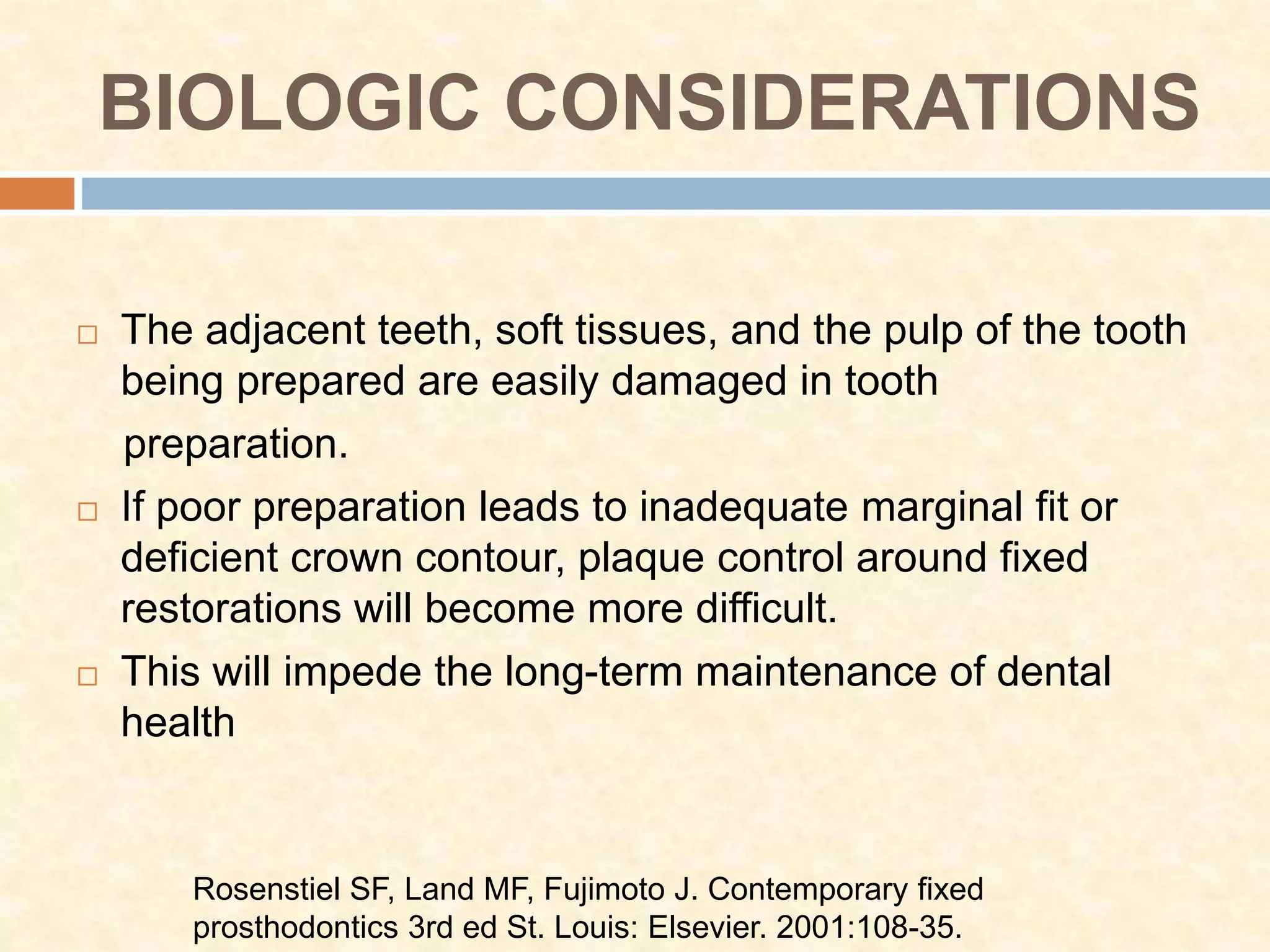 BIOLOGIC CONSIDERATIONS
 The adjacent teeth, soft tissues, and the pulp of the tooth
being prepared are easily damaged in tooth
preparation.
 If poor preparation leads to inadequate marginal fit or
deficient crown contour, plaque control around fixed
restorations will become more difficult.
 This will impede the long-term maintenance of dental
health
Rosenstiel SF, Land MF, Fujimoto J. Contemporary fixed
prosthodontics 3rd ed St. Louis: Elsevier. 2001:108-35.
 