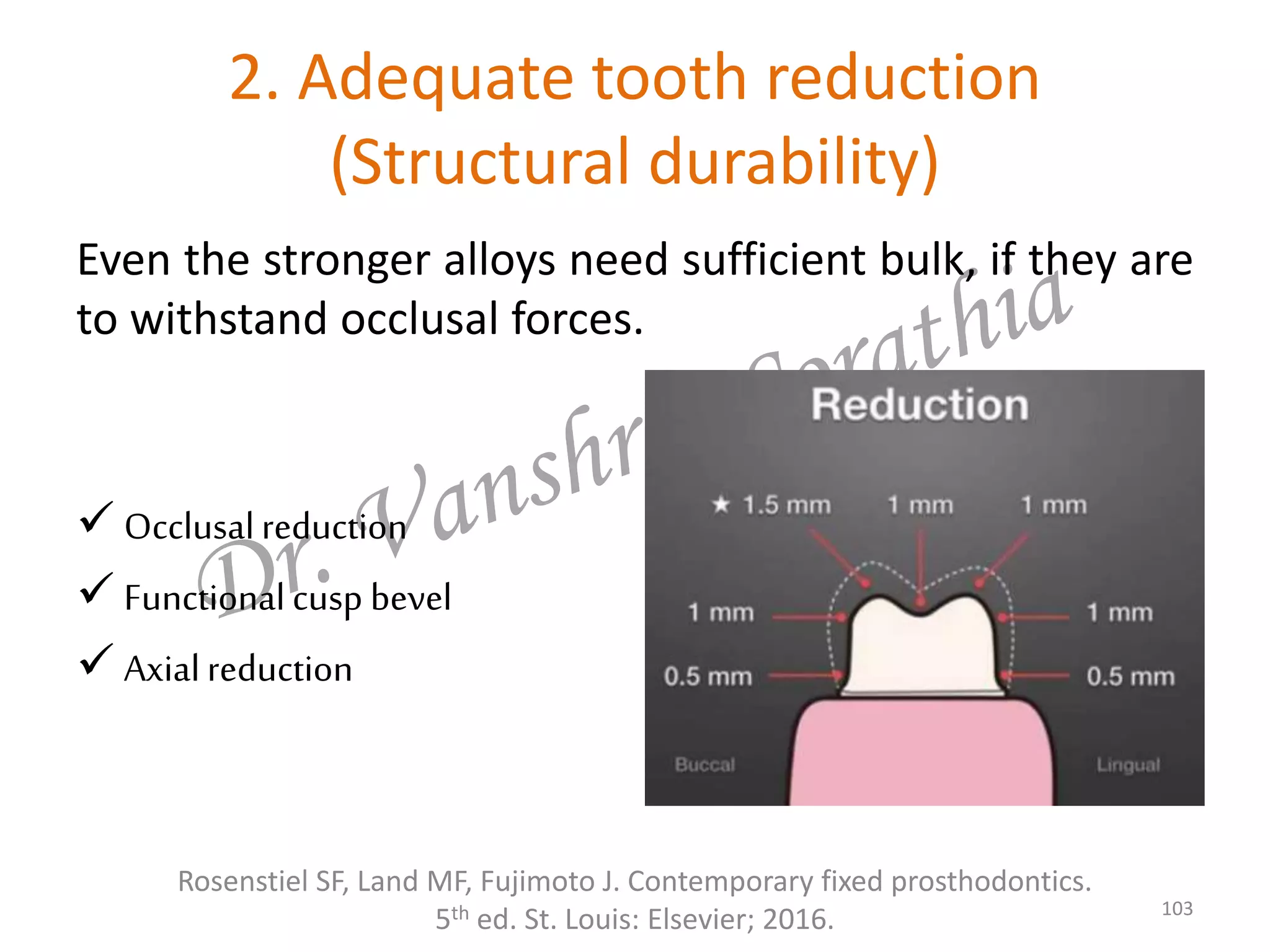 2. Adequate tooth reduction
(Structural durability)
Rosenstiel SF, Land MF, Fujimoto J. Contemporary fixed prosthodontics.
5th ed. St. Louis: Elsevier; 2016. 103
Even the stronger alloys need sufficient bulk, if they are
to withstand occlusal forces.
 Occlusalreduction
 Functionalcusp bevel
 Axialreduction
 
